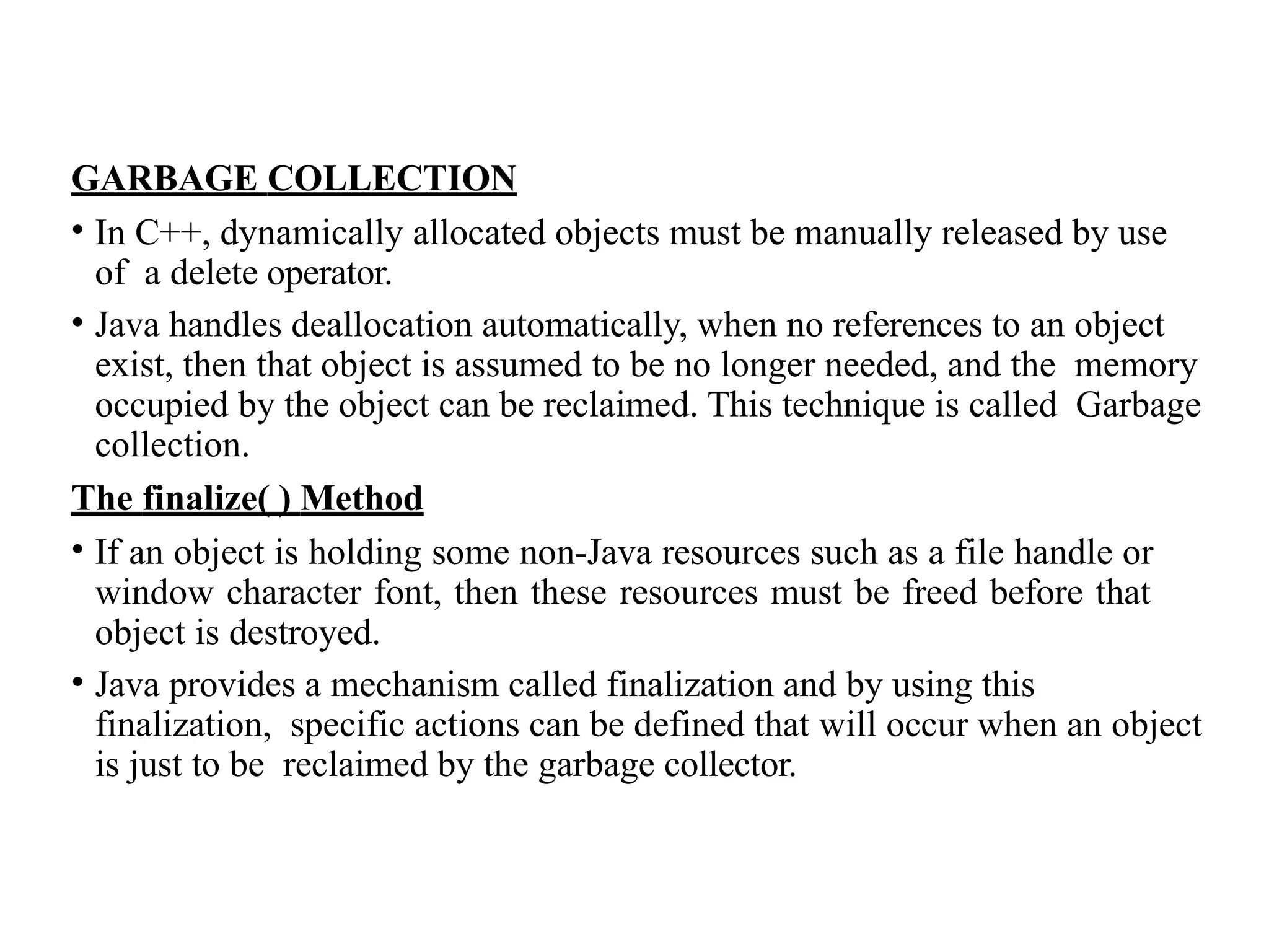 GARBAGE COLLECTION
• In C++, dynamically allocated objects must be manually released by use
of a delete operator.
• Java handles deallocation automatically, when no references to an object
exist, then that object is assumed to be no longer needed, and the memory
occupied by the object can be reclaimed. This technique is called Garbage
collection.
The finalize( ) Method
• If an object is holding some non-Java resources such as a file handle or
window character font, then these resources must be freed before that
object is destroyed.
• Java provides a mechanism called finalization and by using this
finalization, specific actions can be defined that will occur when an object
is just to be reclaimed by the garbage collector.
 