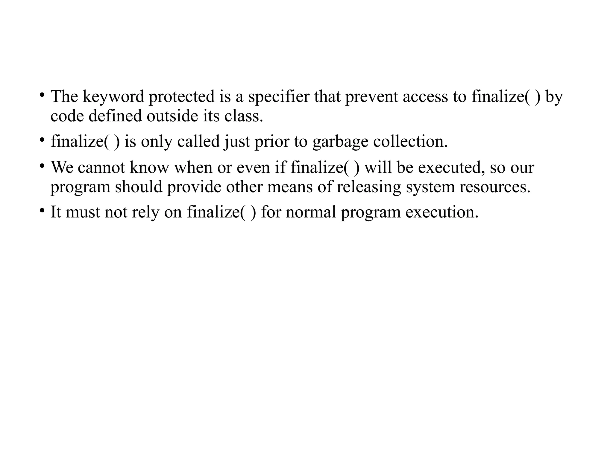 • The keyword protected is a specifier that prevent access to finalize( ) by
code defined outside its class.
• finalize( ) is only called just prior to garbage collection.
• We cannot know when or even if finalize( ) will be executed, so our
program should provide other means of releasing system resources.
• It must not rely on finalize( ) for normal program execution.
 