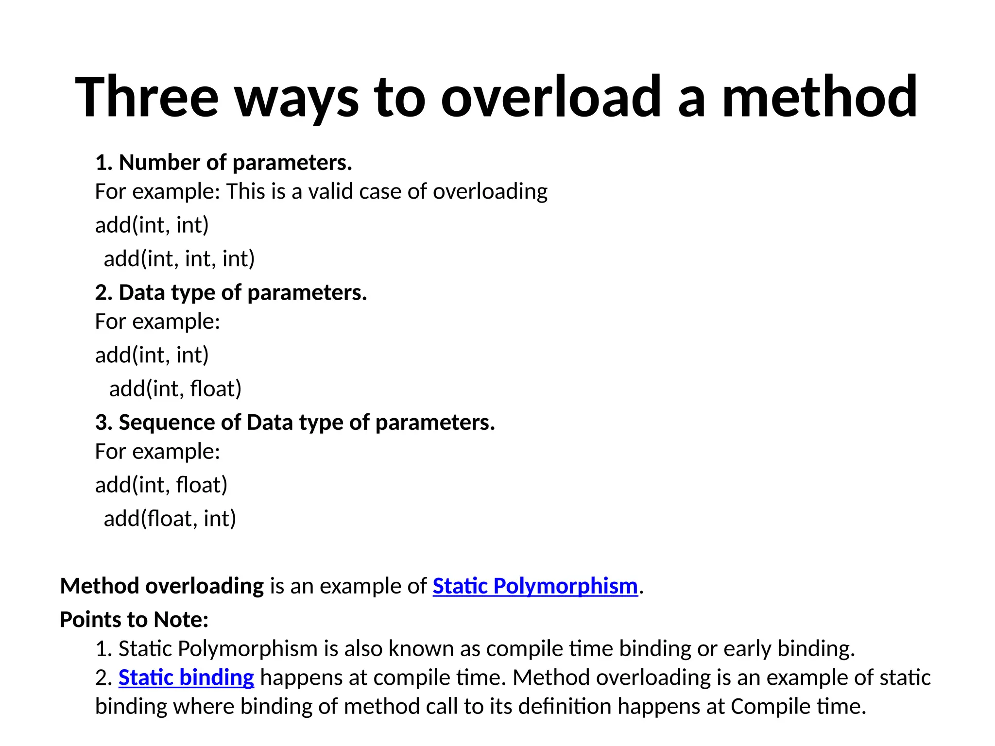Three ways to overload a method
1. Number of parameters.
For example: This is a valid case of overloading
add(int, int)
add(int, int, int)
2. Data type of parameters.
For example:
add(int, int)
add(int, float)
3. Sequence of Data type of parameters.
For example:
add(int, float)
add(float, int)
Method overloading is an example of Static Polymorphism.
Points to Note:
1. Static Polymorphism is also known as compile time binding or early binding.
2. Static binding happens at compile time. Method overloading is an example of static
binding where binding of method call to its definition happens at Compile time.
 