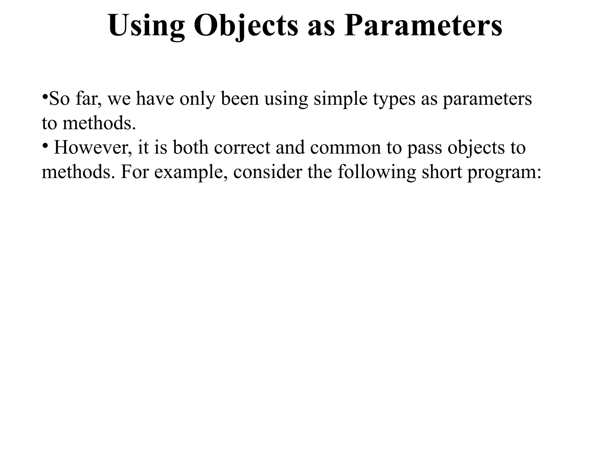 Using Objects as Parameters
•So far, we have only been using simple types as parameters
to methods.
• However, it is both correct and common to pass objects to
methods. For example, consider the following short program:
 