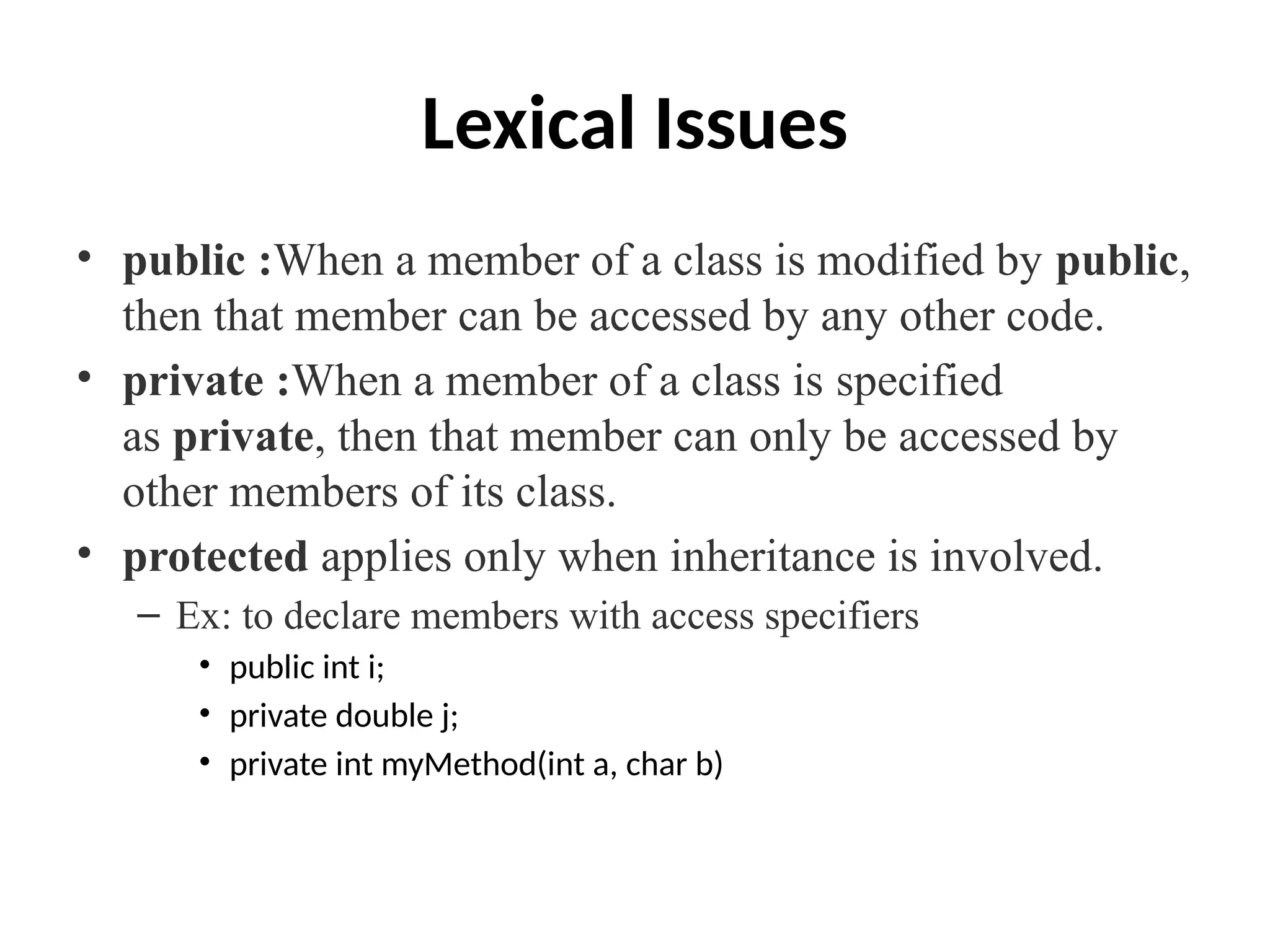 Lexical Issues
• public :When a member of a class is modified by public,
then that member can be accessed by any other code.
• private :When a member of a class is specified
as private, then that member can only be accessed by
other members of its class.
• protected applies only when inheritance is involved.
– Ex: to declare members with access specifiers
• public int i;
• private double j;
• private int myMethod(int a, char b)
 
