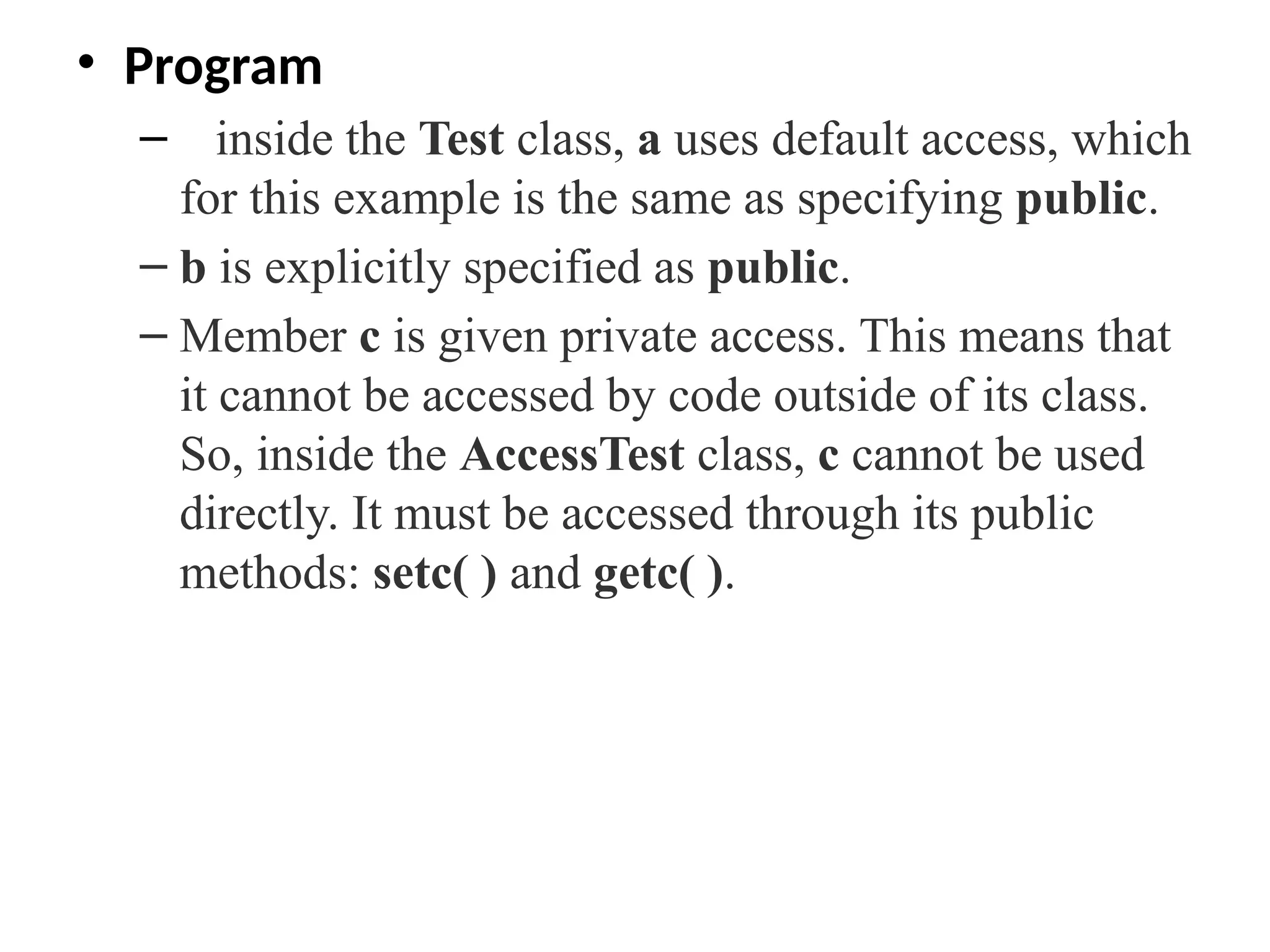 • Program
– inside the Test class, a uses default access, which
for this example is the same as specifying public.
– b is explicitly specified as public.
– Member c is given private access. This means that
it cannot be accessed by code outside of its class.
So, inside the AccessTest class, c cannot be used
directly. It must be accessed through its public
methods: setc( ) and getc( ).
 
