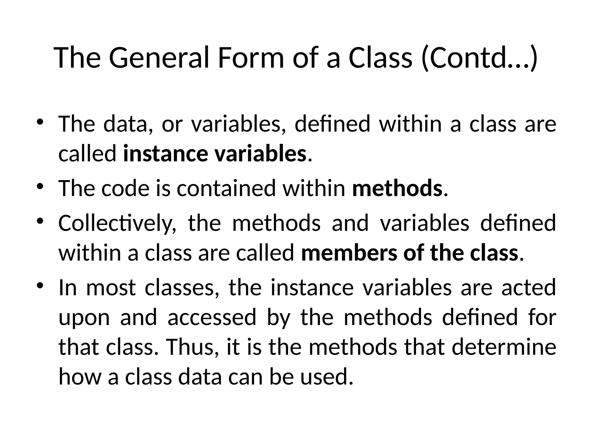 The General Form of a Class (Contd…)
• The data, or variables, defined within a class are
called instance variables.
• The code is contained within methods.
• Collectively, the methods and variables defined
within a class are called members of the class.
• In most classes, the instance variables are acted
upon and accessed by the methods defined for
that class. Thus, it is the methods that determine
how a class data can be used.
 