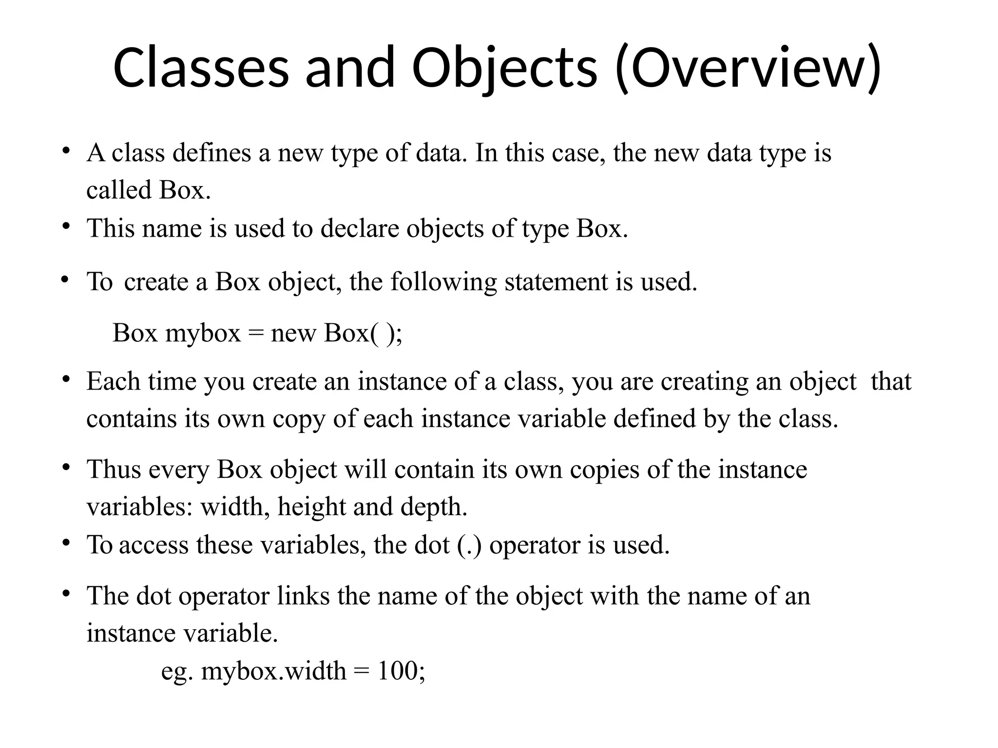 Classes and Objects (Overview)
• A class defines a new type of data. In this case, the new data type is
called Box.
• This name is used to declare objects of type Box.
• To create a Box object, the following statement is used.
Box mybox = new Box( );
• Each time you create an instance of a class, you are creating an object that
contains its own copy of each instance variable defined by the class.
• Thus every Box object will contain its own copies of the instance
variables: width, height and depth.
• To access these variables, the dot (.) operator is used.
• The dot operator links the name of the object with the name of an
instance variable.
eg. mybox.width = 100;
 