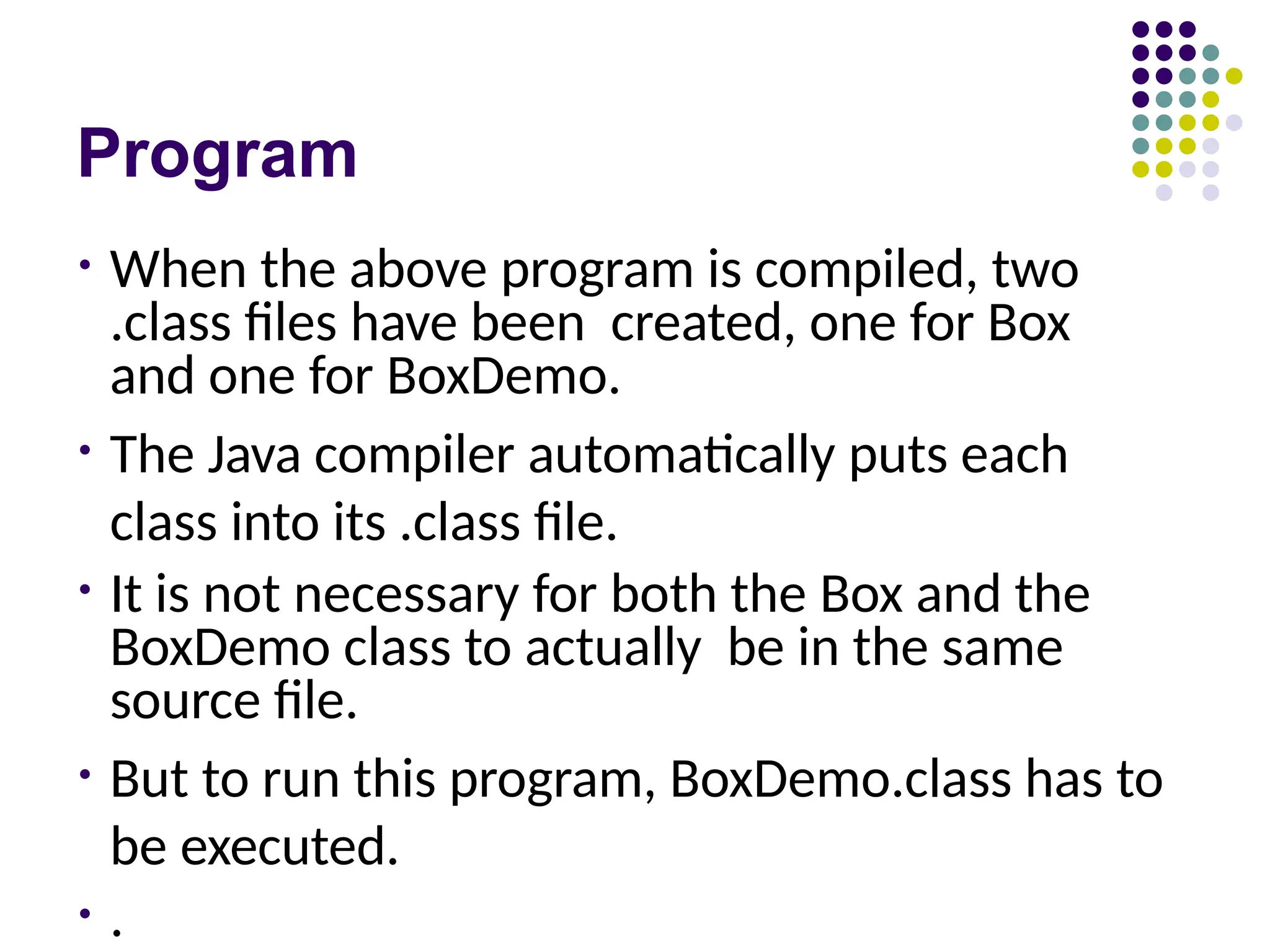 Program
• When the above program is compiled, two
.class files have been created, one for Box
and one for BoxDemo.
• The Java compiler automatically puts each
class into its .class file.
• It is not necessary for both the Box and the
BoxDemo class to actually be in the same
source file.
• But to run this program, BoxDemo.class has to
be executed.
• .
 