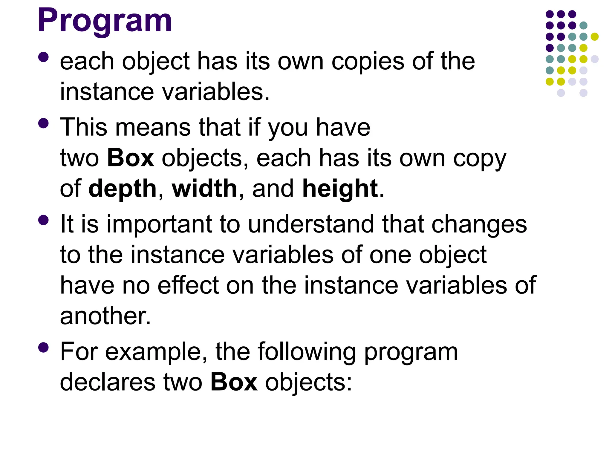 Program
 each object has its own copies of the
instance variables.
 This means that if you have
two Box objects, each has its own copy
of depth, width, and height.
 It is important to understand that changes
to the instance variables of one object
have no effect on the instance variables of
another.
 For example, the following program
declares two Box objects:
 