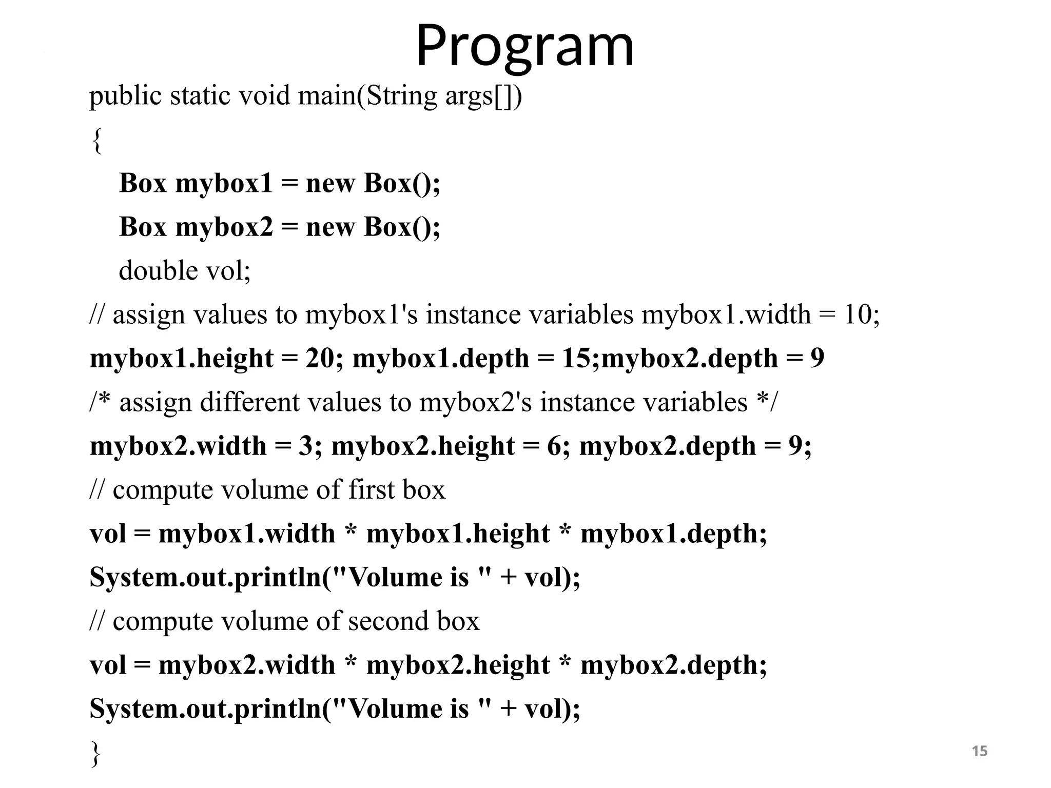 Program
15
public static void main(String args[])
{
Box mybox1 = new Box();
Box mybox2 = new Box();
double vol;
// assign values to mybox1's instance variables mybox1.width = 10;
mybox1.height = 20; mybox1.depth = 15;mybox2.depth = 9
/* assign different values to mybox2's instance variables */
mybox2.width = 3; mybox2.height = 6; mybox2.depth = 9;
// compute volume of first box
vol = mybox1.width * mybox1.height * mybox1.depth;
System.out.println("Volume is " + vol);
// compute volume of second box
vol = mybox2.width * mybox2.height * mybox2.depth;
System.out.println("Volume is " + vol);
}
 