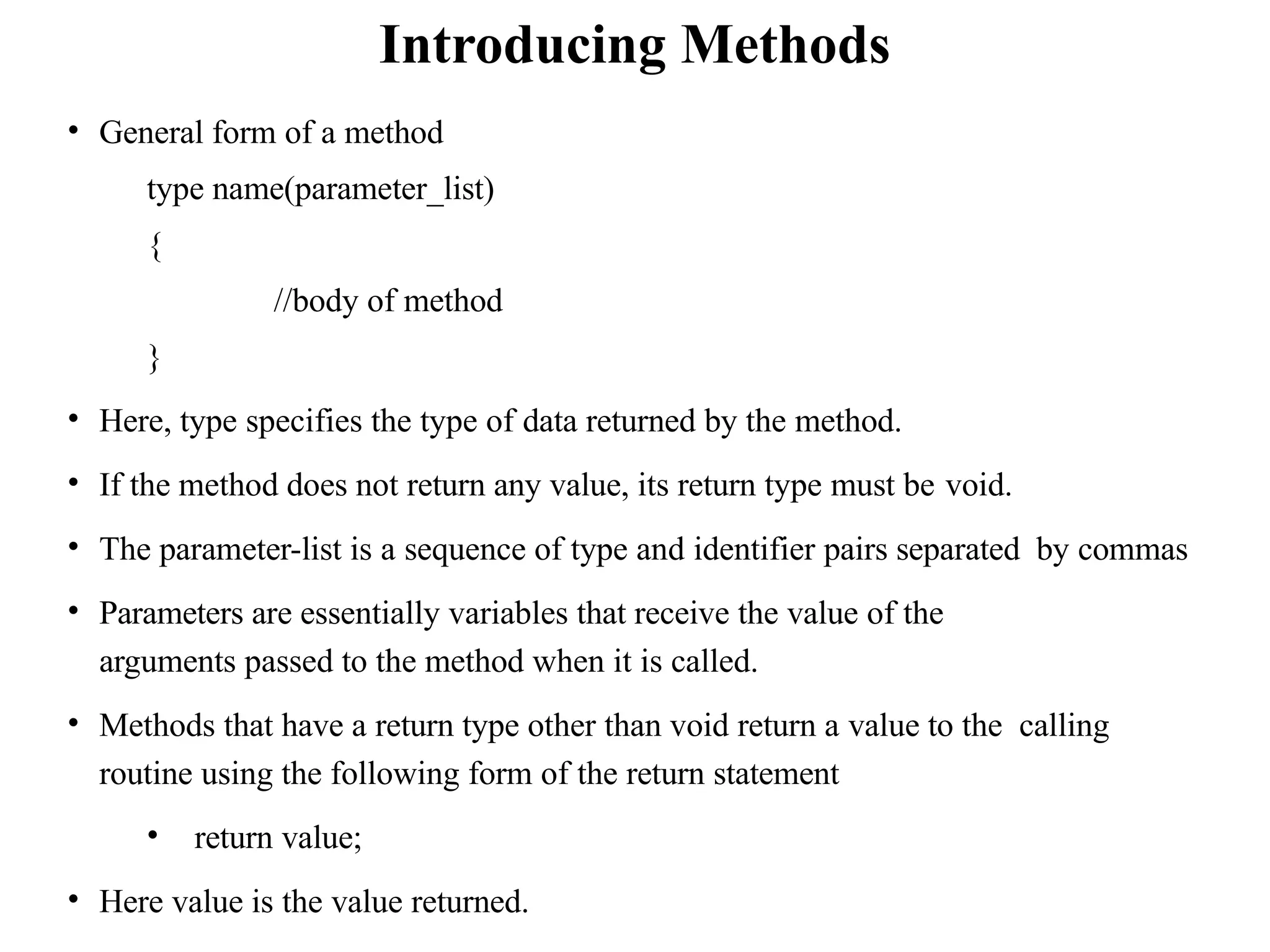 • General form of a method
type name(parameter_list)
{
//body of method
}
• Here, type specifies the type of data returned by the method.
• If the method does not return any value, its return type must be void.
• The parameter-list is a sequence of type and identifier pairs separated by commas
• Parameters are essentially variables that receive the value of the
arguments passed to the method when it is called.
• Methods that have a return type other than void return a value to the calling
routine using the following form of the return statement
• return value;
• Here value is the value returned.
Introducing Methods
 