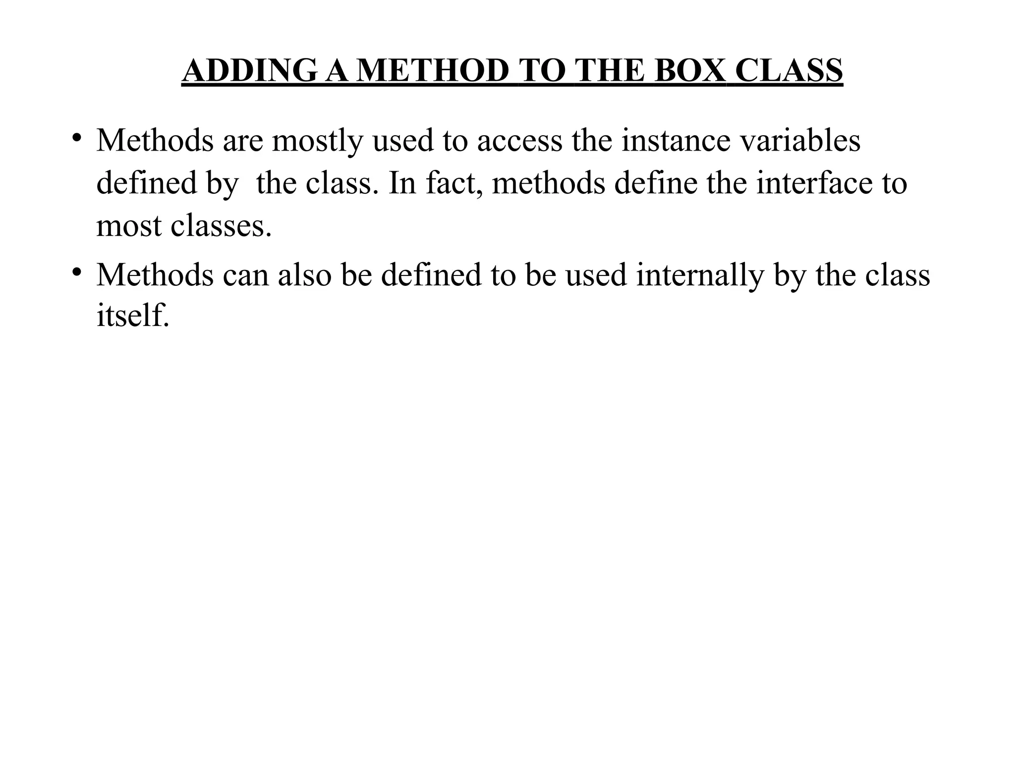 • Methods are mostly used to access the instance variables
defined by the class. In fact, methods define the interface to
most classes.
• Methods can also be defined to be used internally by the class
itself.
ADDING A METHOD TO THE BOX CLASS
 