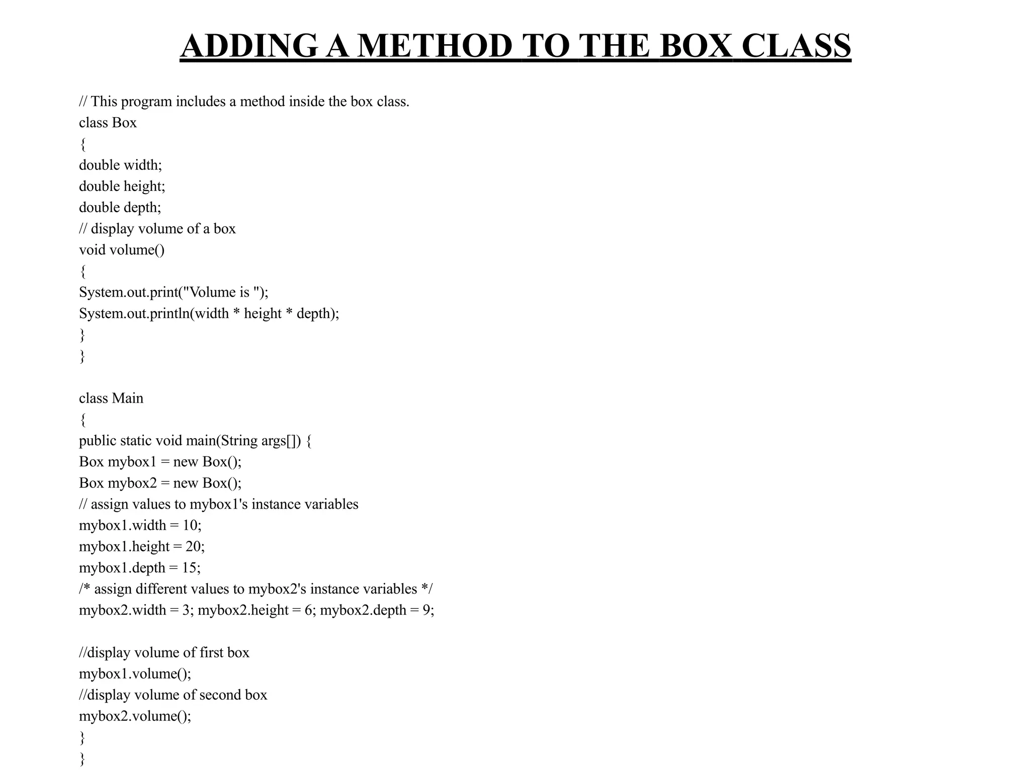 ADDING A METHOD TO THE BOX CLASS
// This program includes a method inside the box class.
class Box
{
double width;
double height;
double depth;
// display volume of a box
void volume()
{
System.out.print("Volume is ");
System.out.println(width * height * depth);
}
}
class Main
{
public static void main(String args[]) {
Box mybox1 = new Box();
Box mybox2 = new Box();
// assign values to mybox1's instance variables
mybox1.width = 10;
mybox1.height = 20;
mybox1.depth = 15;
/* assign different values to mybox2's instance variables */
mybox2.width = 3; mybox2.height = 6; mybox2.depth = 9;
//display volume of first box
mybox1.volume();
//display volume of second box
mybox2.volume();
}
}
 