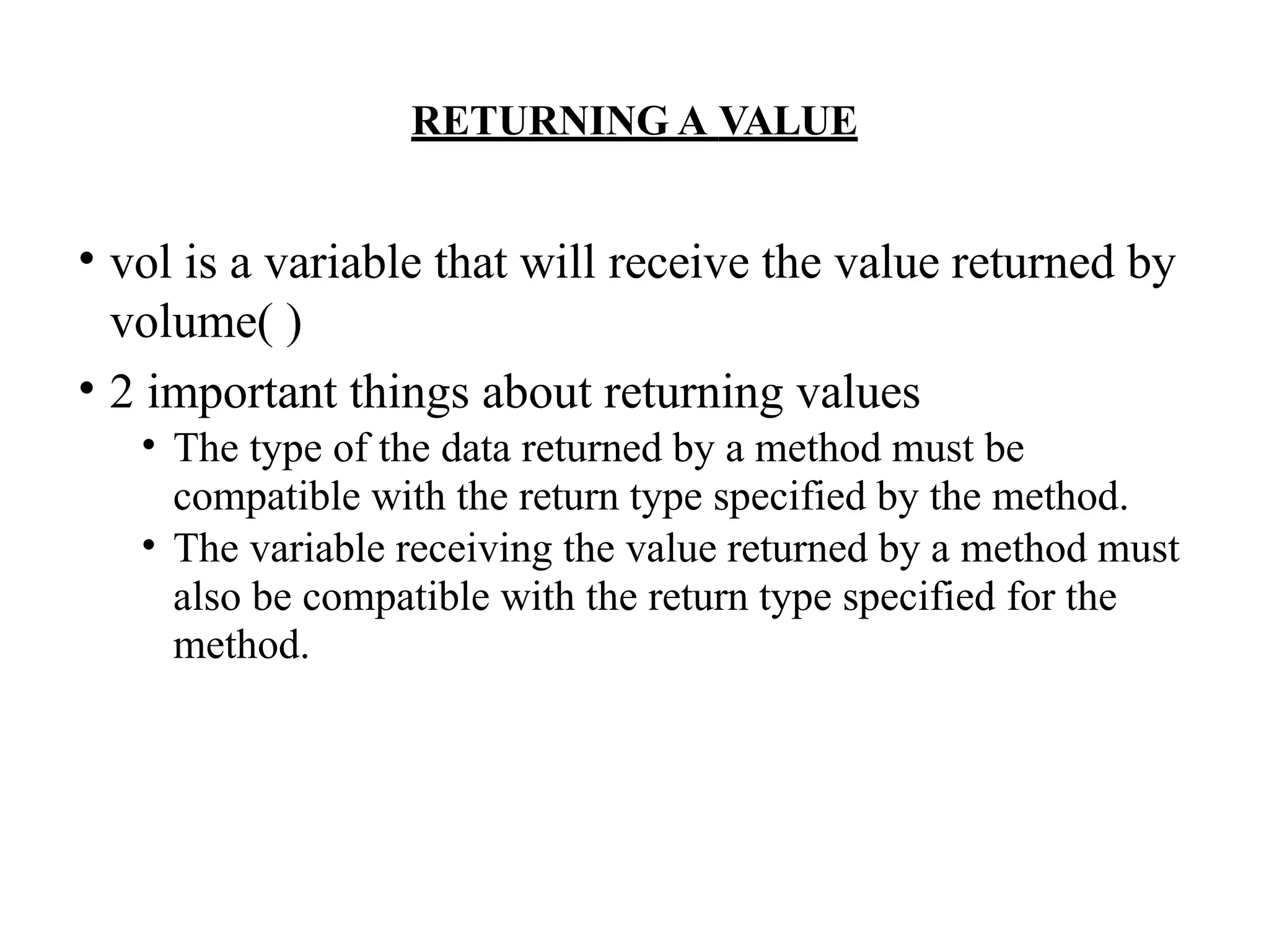 RETURNING A VALUE
• vol is a variable that will receive the value returned by
volume( )
• 2 important things about returning values
• The type of the data returned by a method must be
compatible with the return type specified by the method.
• The variable receiving the value returned by a method must
also be compatible with the return type specified for the
method.
 