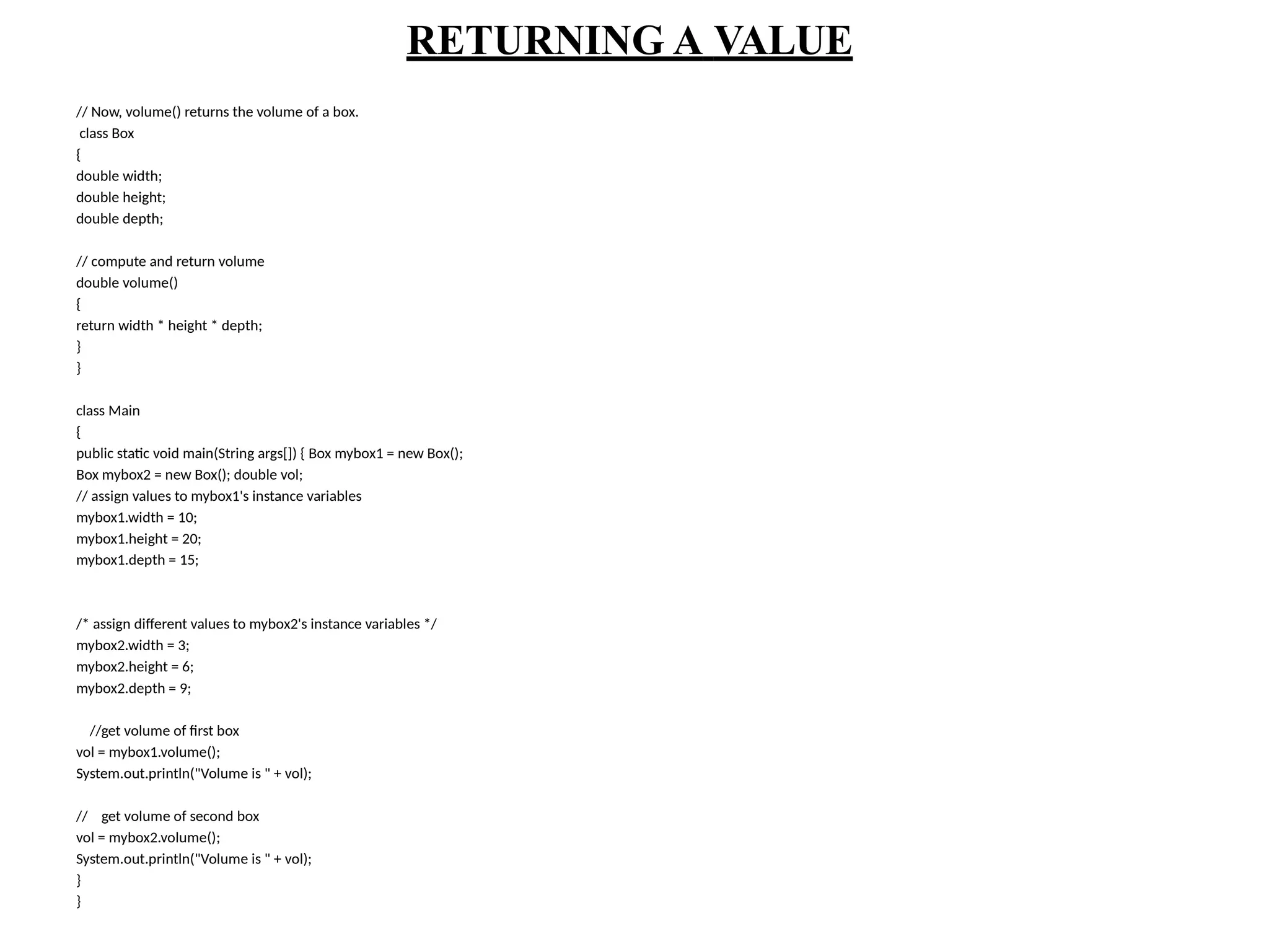 RETURNING A VALUE
// Now, volume() returns the volume of a box.
class Box
{
double width;
double height;
double depth;
// compute and return volume
double volume()
{
return width * height * depth;
}
}
class Main
{
public static void main(String args[]) { Box mybox1 = new Box();
Box mybox2 = new Box(); double vol;
// assign values to mybox1's instance variables
mybox1.width = 10;
mybox1.height = 20;
mybox1.depth = 15;
/* assign different values to mybox2's instance variables */
mybox2.width = 3;
mybox2.height = 6;
mybox2.depth = 9;
//get volume of first box
vol = mybox1.volume();
System.out.println("Volume is " + vol);
// get volume of second box
vol = mybox2.volume();
System.out.println("Volume is " + vol);
}
}
 