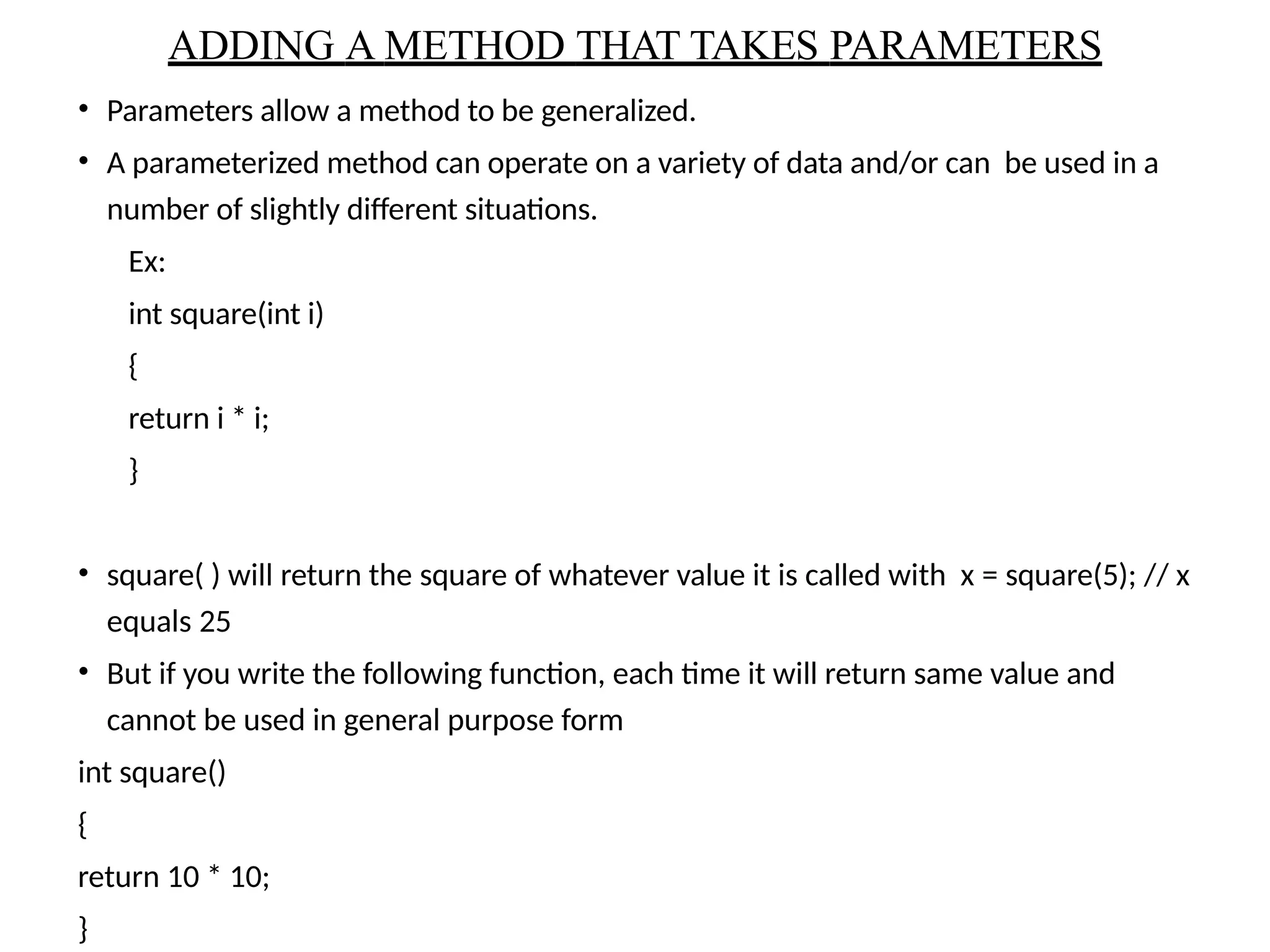 • Parameters allow a method to be generalized.
• A parameterized method can operate on a variety of data and/or can be used in a
number of slightly different situations.
Ex:
int square(int i)
{
return i * i;
}
• square( ) will return the square of whatever value it is called with x = square(5); // x
equals 25
• But if you write the following function, each time it will return same value and
cannot be used in general purpose form
int square()
{
return 10 * 10;
}
ADDING A METHOD THAT TAKES PARAMETERS
 