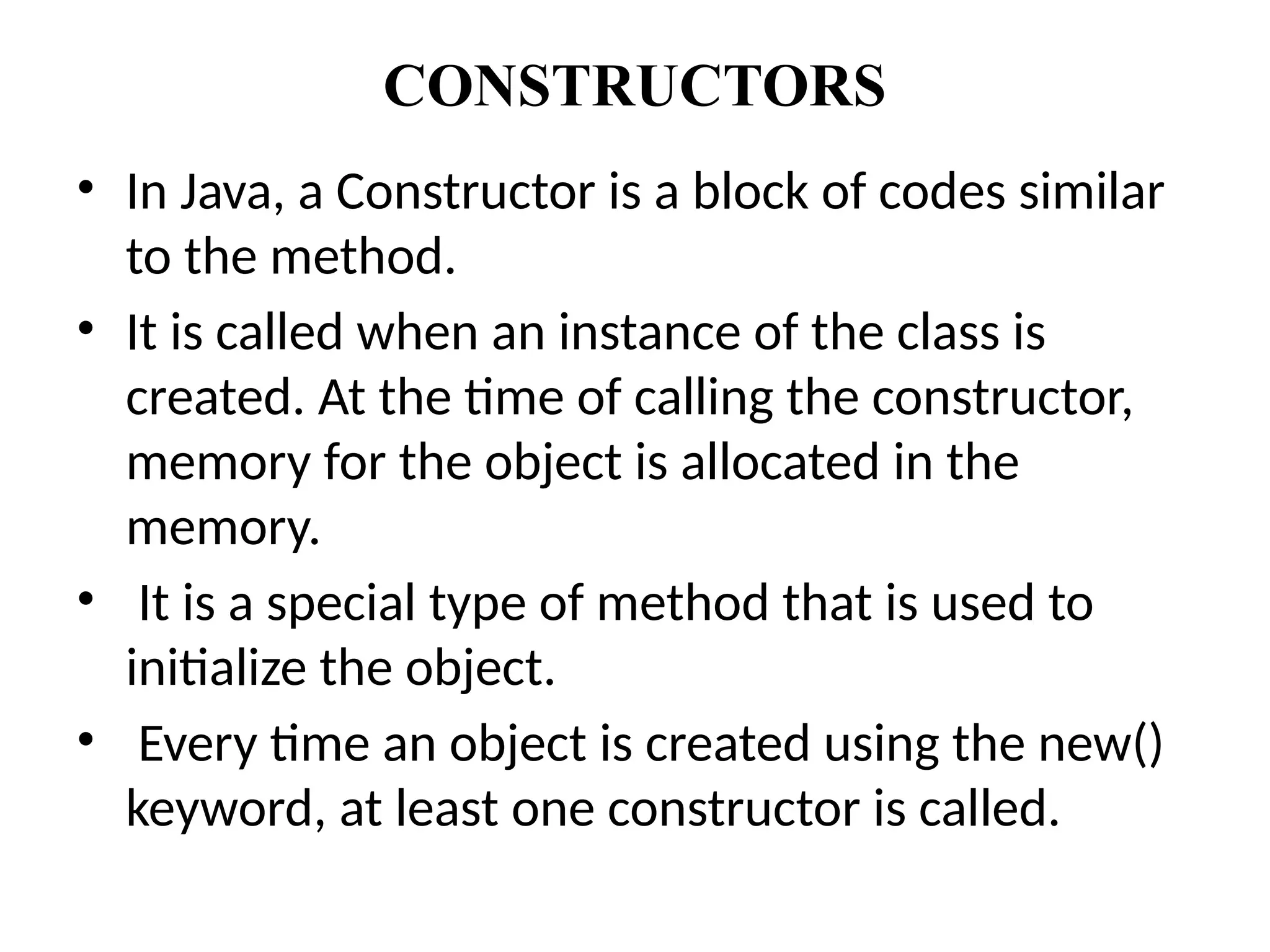 CONSTRUCTORS
• In Java, a Constructor is a block of codes similar
to the method.
• It is called when an instance of the class is
created. At the time of calling the constructor,
memory for the object is allocated in the
memory.
• It is a special type of method that is used to
initialize the object.
• Every time an object is created using the new()
keyword, at least one constructor is called.
 