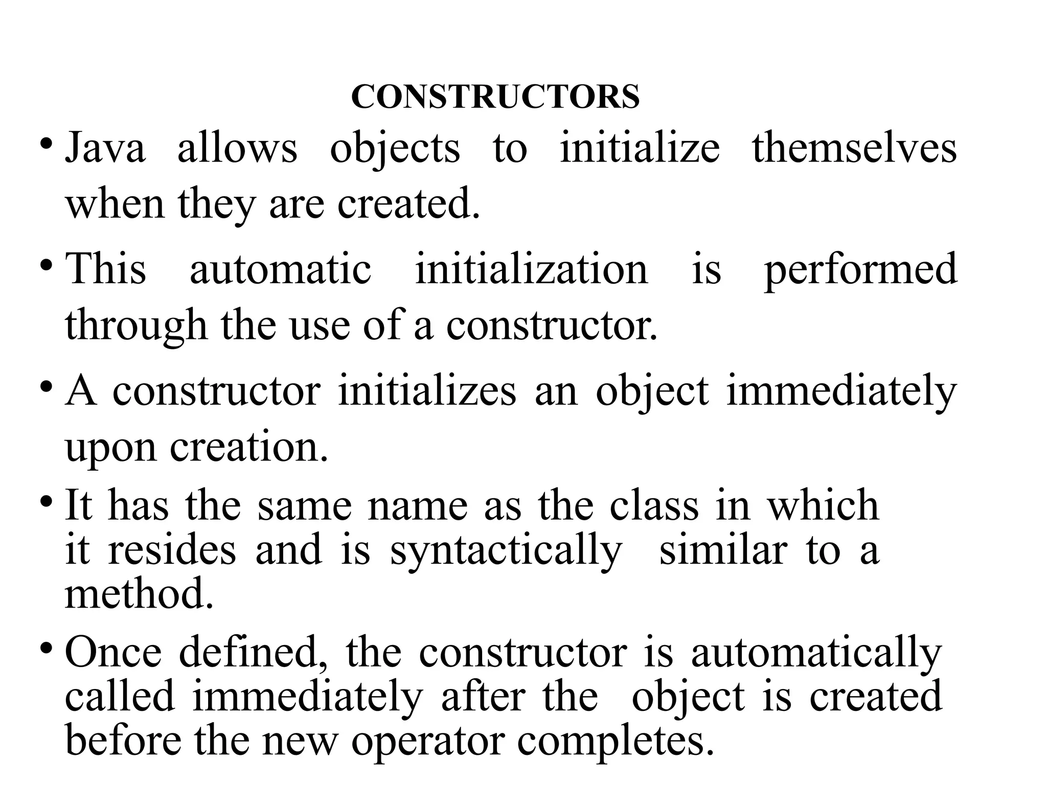 • Java allows objects to initialize themselves
when they are created.
• This automatic initialization is performed
through the use of a constructor.
• A constructor initializes an object immediately
upon creation.
• It has the same name as the class in which
it resides and is syntactically similar to a
method.
• Once defined, the constructor is automatically
called immediately after the object is created
before the new operator completes.
CONSTRUCTORS
 