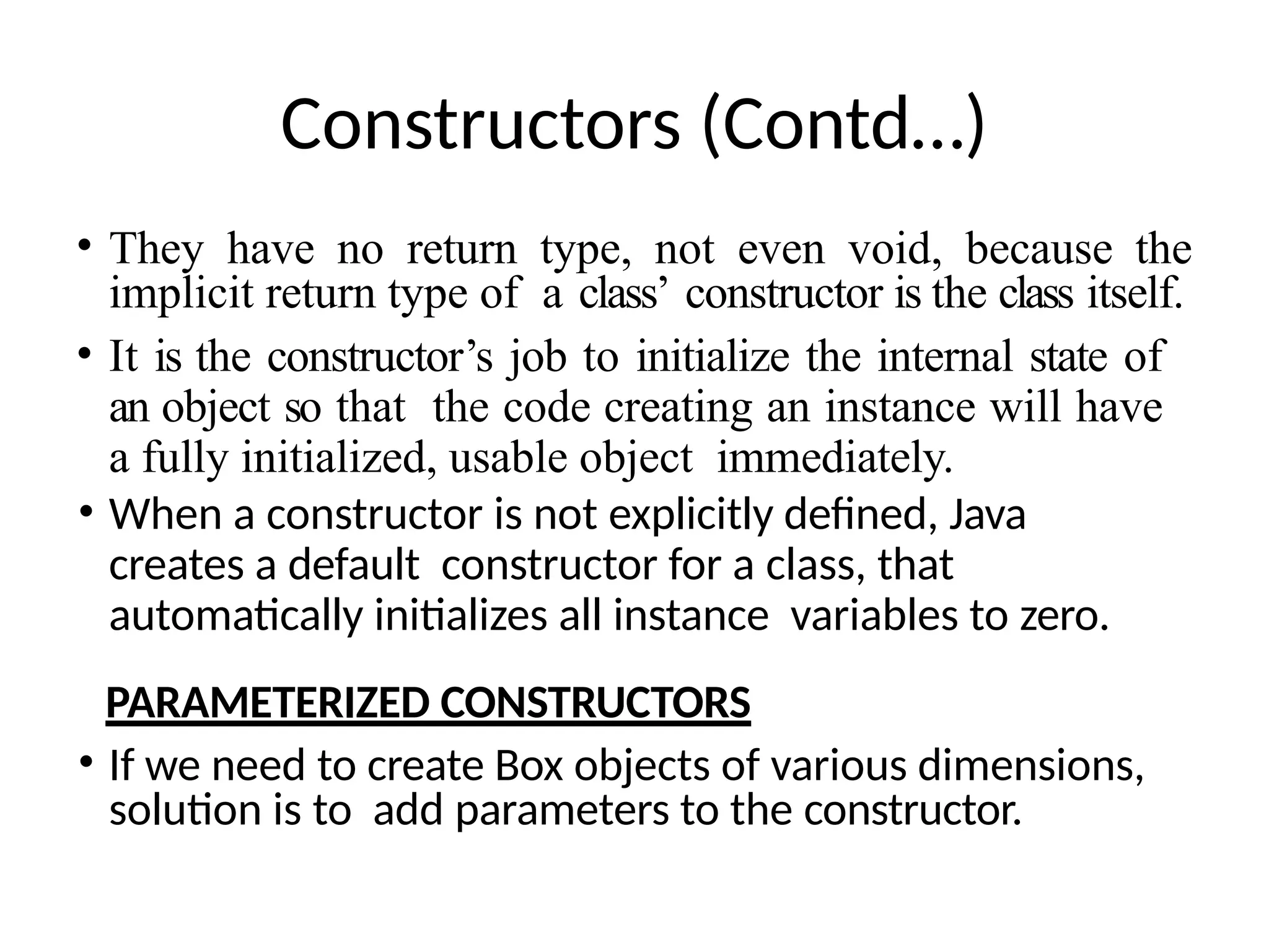 Constructors (Contd…)
• They have no return type, not even void, because the
implicit return type of a class’ constructor is the class itself.
• It is the constructor’s job to initialize the internal state of
an object so that the code creating an instance will have
a fully initialized, usable object immediately.
• When a constructor is not explicitly defined, Java
creates a default constructor for a class, that
automatically initializes all instance variables to zero.
PARAMETERIZED CONSTRUCTORS
• If we need to create Box objects of various dimensions,
solution is to add parameters to the constructor.
 