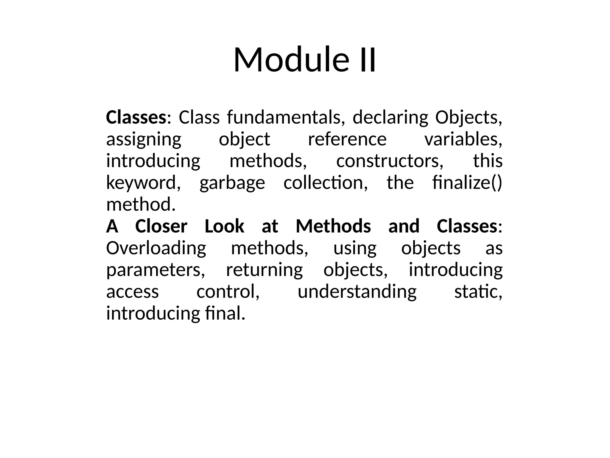 Module II
Classes: Class fundamentals, declaring Objects,
assigning object reference variables,
introducing methods, constructors, this
keyword, garbage collection, the finalize()
method.
A Closer Look at Methods and Classes:
Overloading methods, using objects as
parameters, returning objects, introducing
access control, understanding static,
introducing final.
 