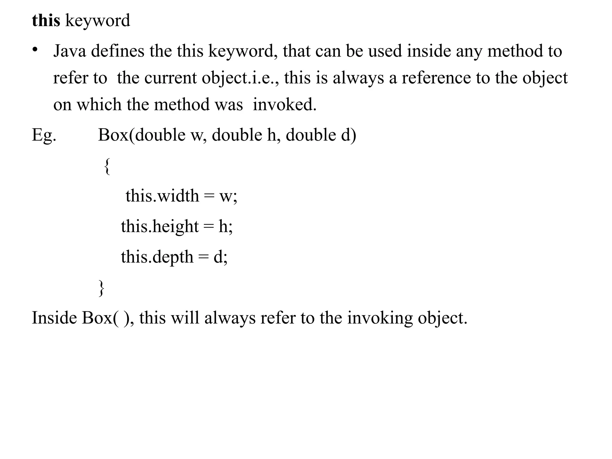 this keyword
• Java defines the this keyword, that can be used inside any method to
refer to the current object.i.e., this is always a reference to the object
on which the method was invoked.
Eg. Box(double w, double h, double d)
{
this.width = w;
this.height = h;
this.depth = d;
}
Inside Box( ), this will always refer to the invoking object.
 