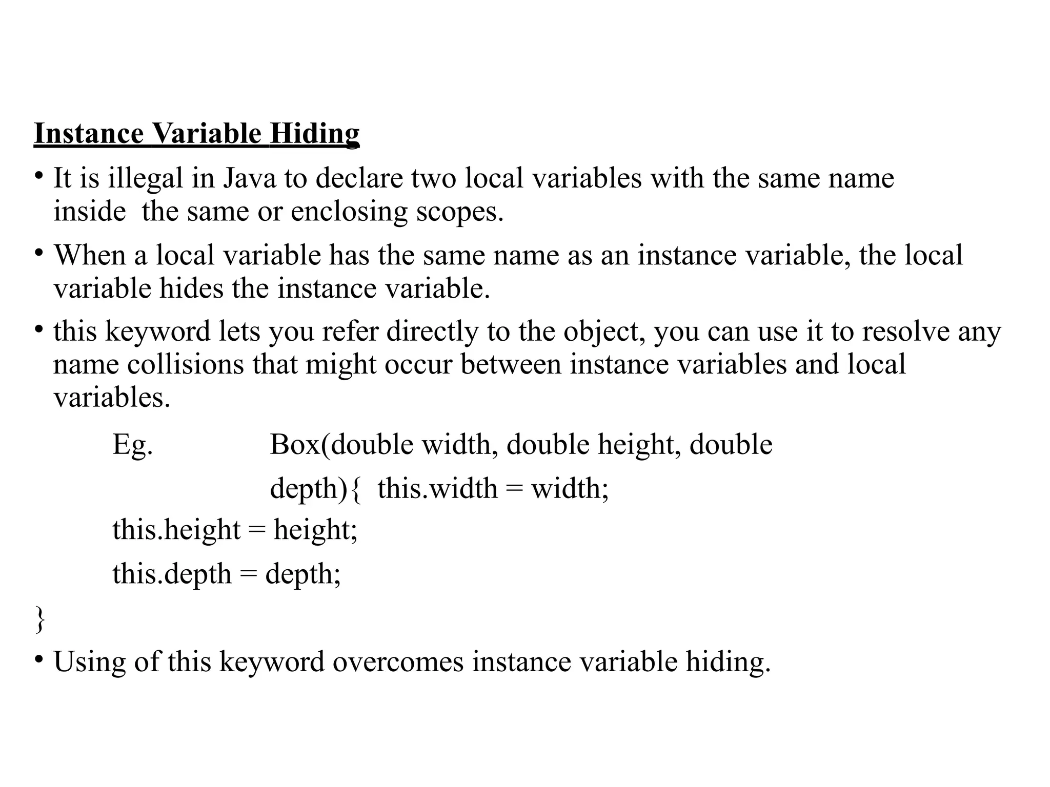 Instance Variable Hiding
• It is illegal in Java to declare two local variables with the same name
inside the same or enclosing scopes.
• When a local variable has the same name as an instance variable, the local
variable hides the instance variable.
• this keyword lets you refer directly to the object, you can use it to resolve any
name collisions that might occur between instance variables and local
variables.
Eg. Box(double width, double height, double
depth){ this.width = width;
this.height = height;
this.depth = depth;
}
• Using of this keyword overcomes instance variable hiding.
 