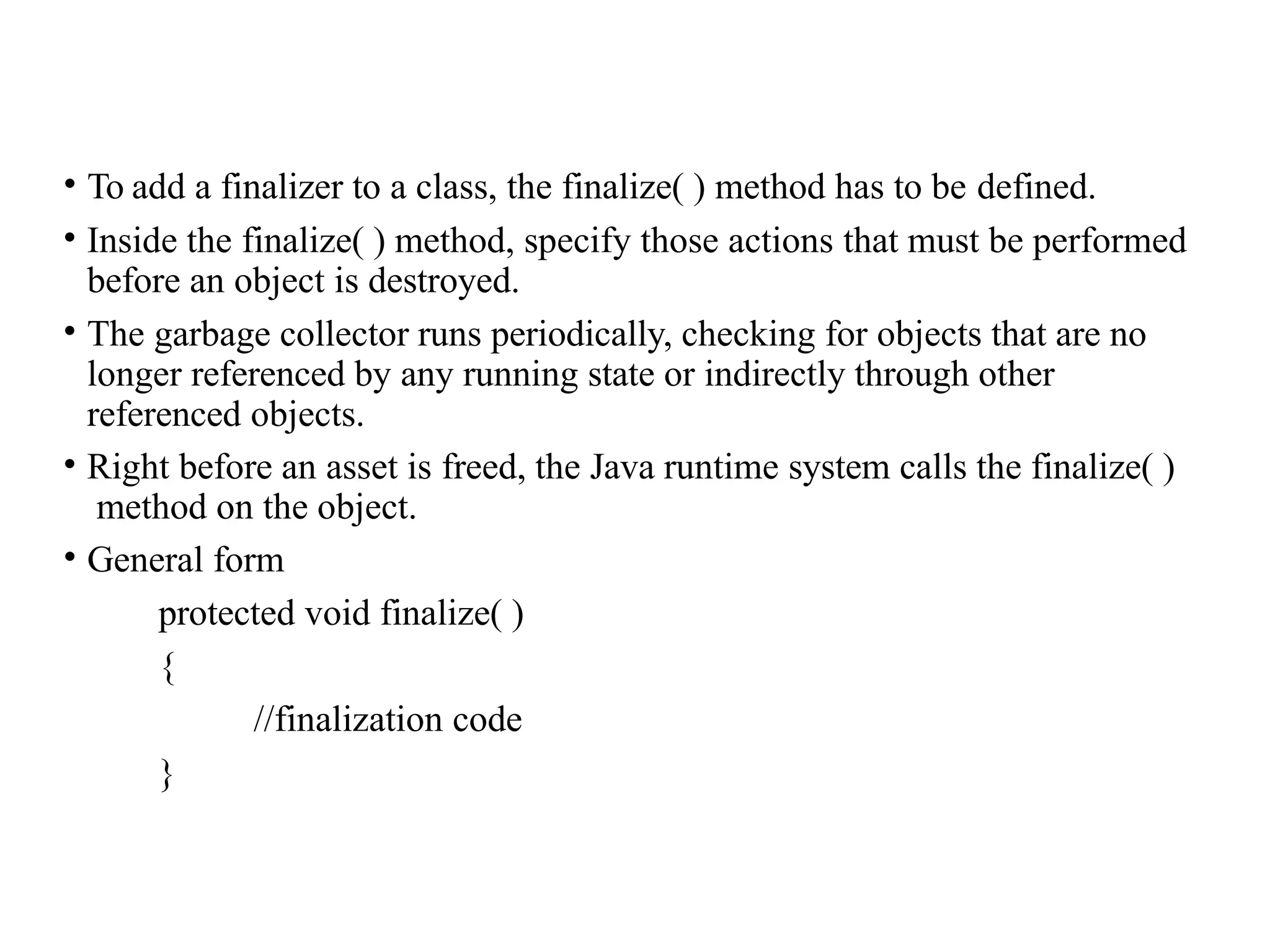 • To add a finalizer to a class, the finalize( ) method has to be defined.
• Inside the finalize( ) method, specify those actions that must be performed
before an object is destroyed.
• The garbage collector runs periodically, checking for objects that are no
longer referenced by any running state or indirectly through other
referenced objects.
• Right before an asset is freed, the Java runtime system calls the finalize( )
method on the object.
• General form
protected void finalize( )
{
//finalization code
}
 