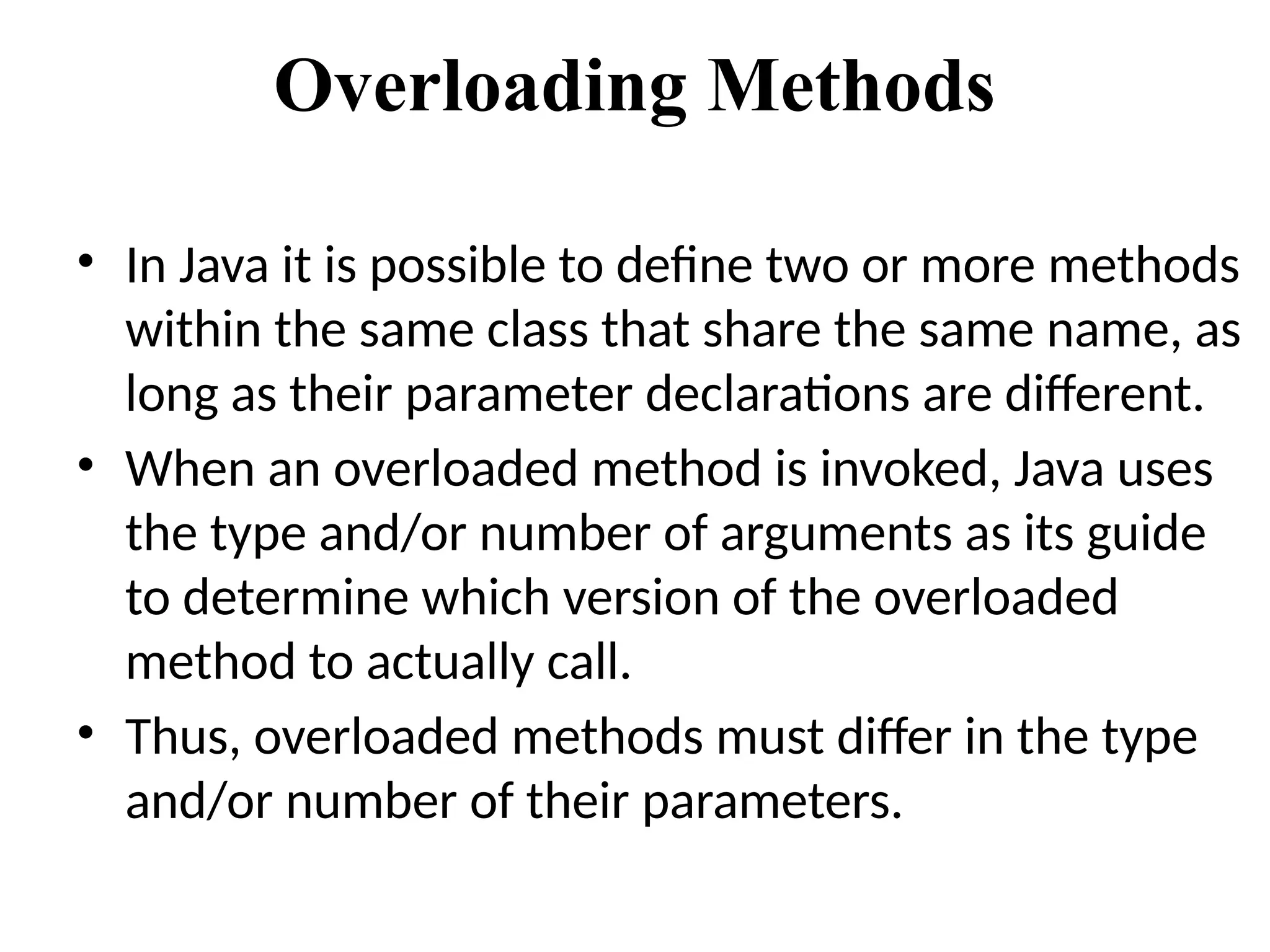 Overloading Methods
• In Java it is possible to define two or more methods
within the same class that share the same name, as
long as their parameter declarations are different.
• When an overloaded method is invoked, Java uses
the type and/or number of arguments as its guide
to determine which version of the overloaded
method to actually call.
• Thus, overloaded methods must differ in the type
and/or number of their parameters.
 