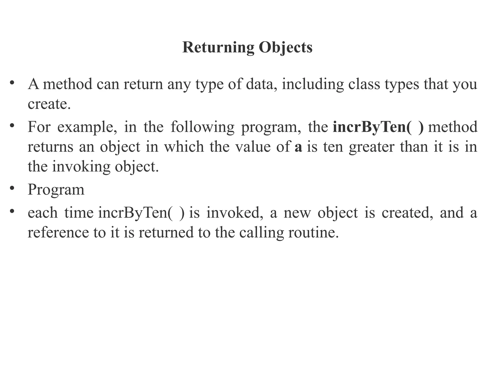 Returning Objects
• A method can return any type of data, including class types that you
create.
• For example, in the following program, the incrByTen( ) method
returns an object in which the value of a is ten greater than it is in
the invoking object.
• Program
• each time incrByTen( ) is invoked, a new object is created, and a
reference to it is returned to the calling routine.
 