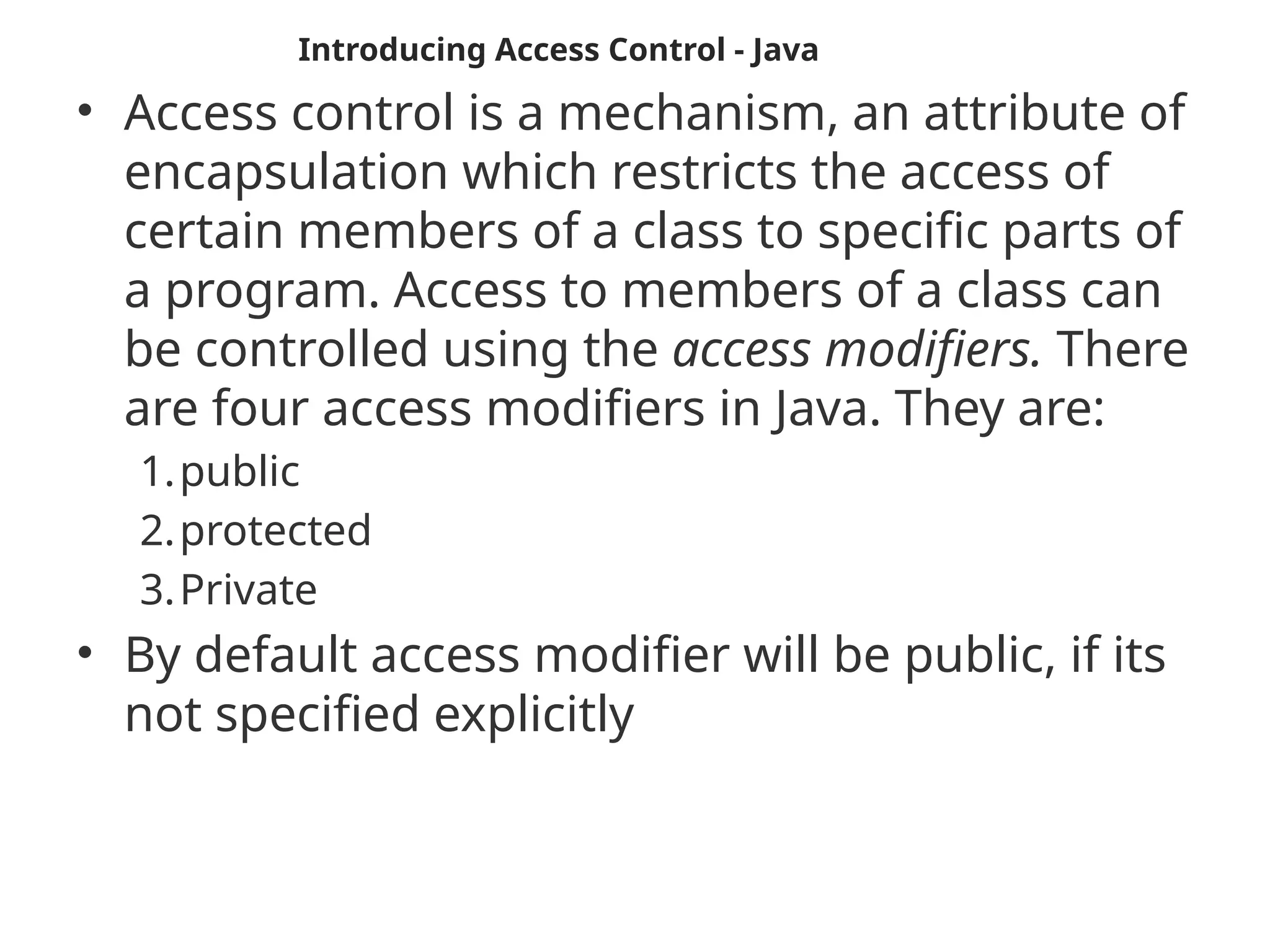 • Access control is a mechanism, an attribute of
encapsulation which restricts the access of
certain members of a class to specific parts of
a program. Access to members of a class can
be controlled using the access modifiers. There
are four access modifiers in Java. They are:
1.public
2.protected
3.Private
• By default access modifier will be public, if its
not specified explicitly
Introducing Access Control - Java
 