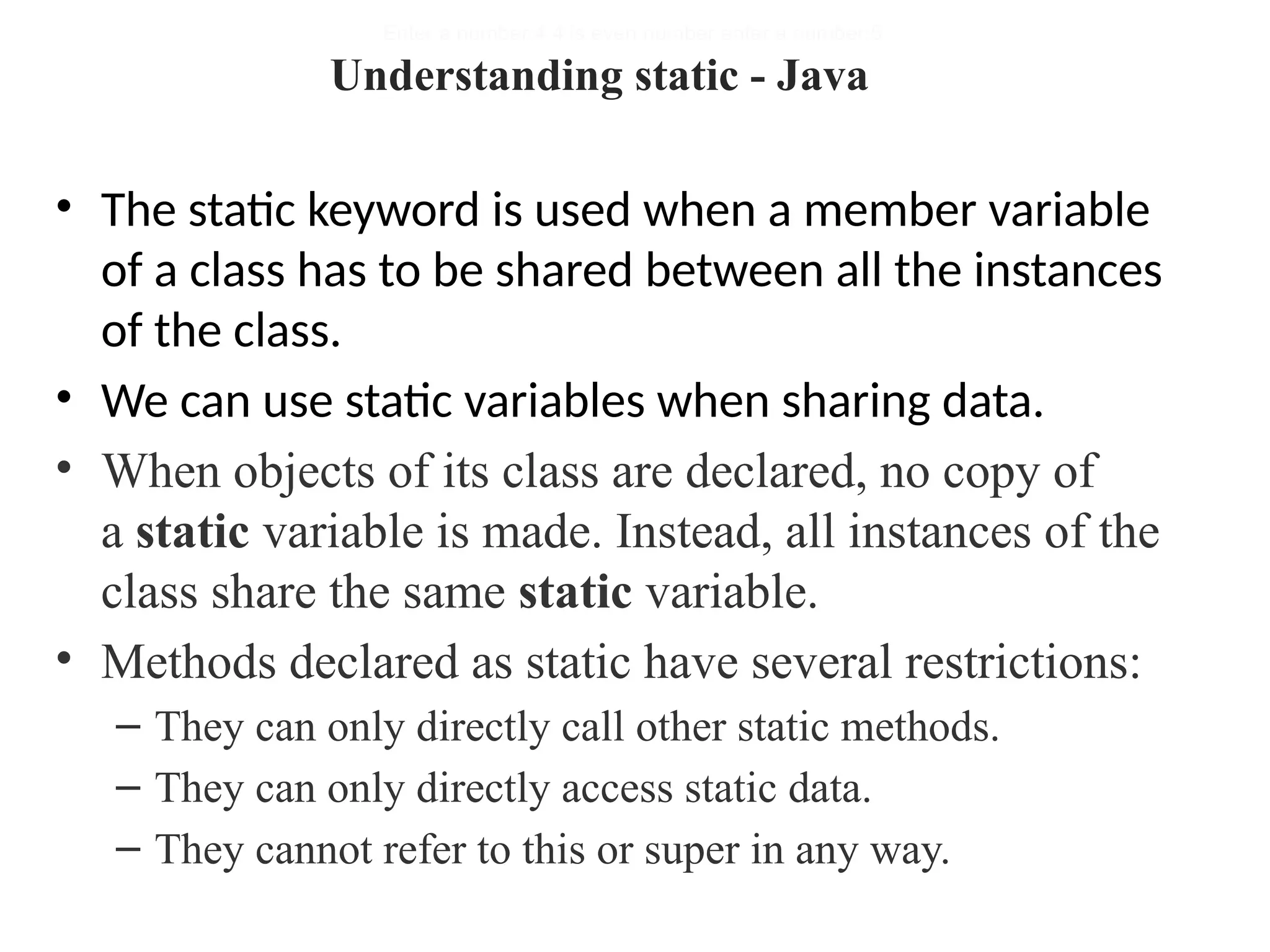 • The static keyword is used when a member variable
of a class has to be shared between all the instances
of the class.
• We can use static variables when sharing data.
• When objects of its class are declared, no copy of
a static variable is made. Instead, all instances of the
class share the same static variable.
• Methods declared as static have several restrictions:
– They can only directly call other static methods.
– They can only directly access static data.
– They cannot refer to this or super in any way.
Enter a number:4 4 is even number enter a number:5
Understanding static - Java
 