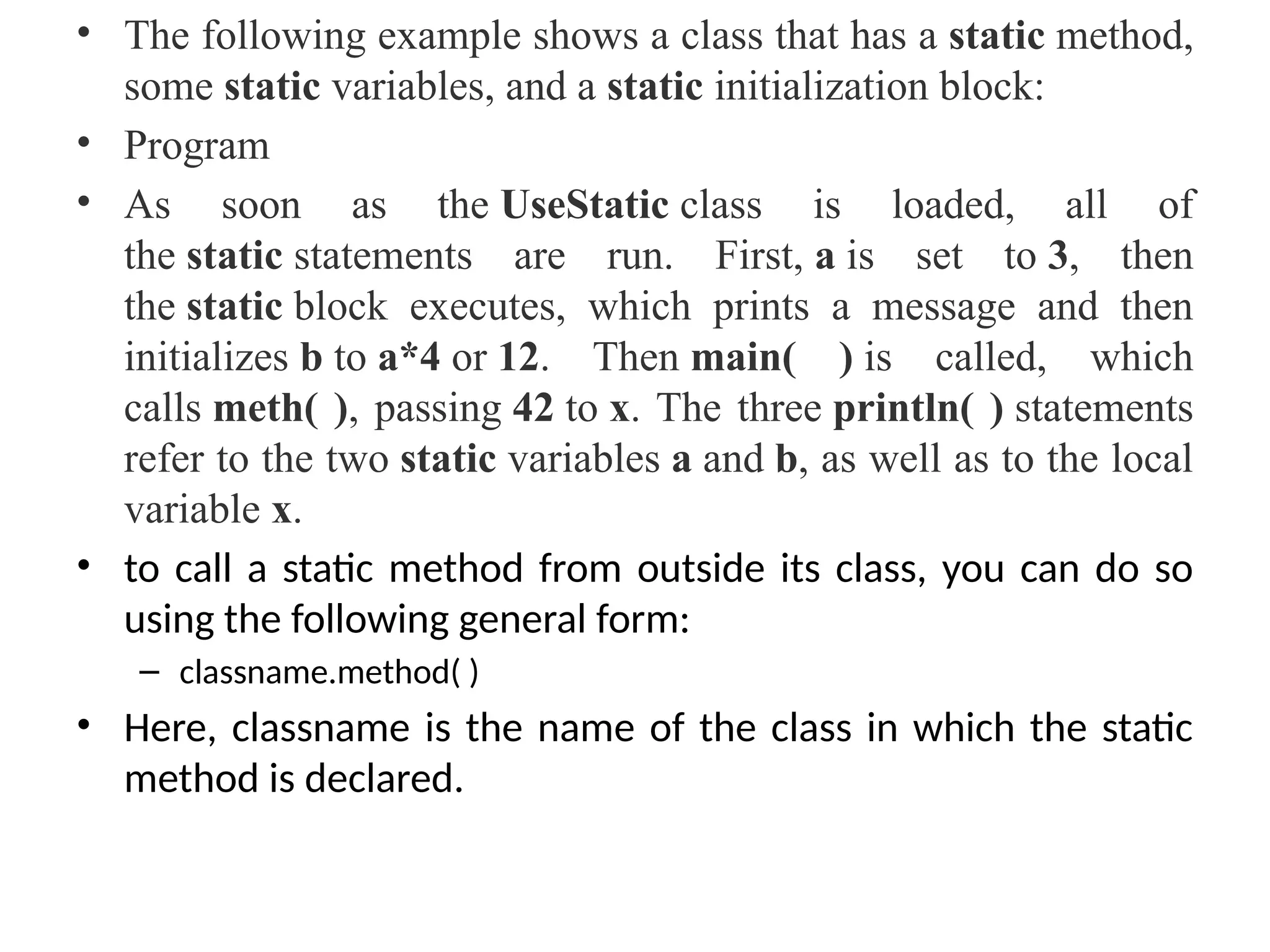 • The following example shows a class that has a static method,
some static variables, and a static initialization block:
• Program
• As soon as the UseStatic class is loaded, all of
the static statements are run. First, a is set to 3, then
the static block executes, which prints a message and then
initializes b to a*4 or 12. Then main( ) is called, which
calls meth( ), passing 42 to x. The three println( ) statements
refer to the two static variables a and b, as well as to the local
variable x.
• to call a static method from outside its class, you can do so
using the following general form:
– classname.method( )
• Here, classname is the name of the class in which the static
method is declared.
 