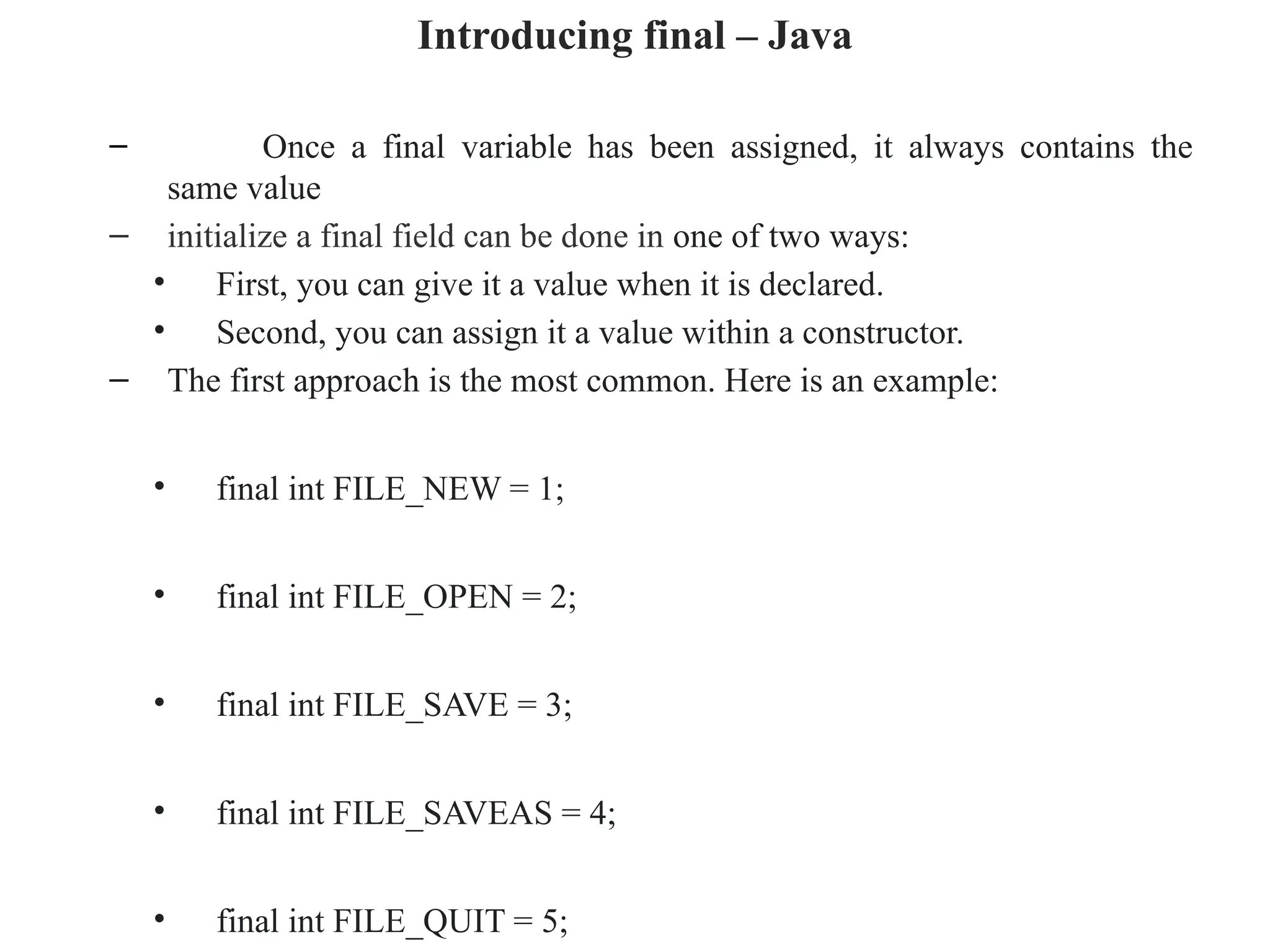 Introducing final – Java
– Once a final variable has been assigned, it always contains the
same value
– initialize a final field can be done in one of two ways:
• First, you can give it a value when it is declared.
• Second, you can assign it a value within a constructor.
– The first approach is the most common. Here is an example:
• final int FILE_NEW = 1;
• final int FILE_OPEN = 2;
• final int FILE_SAVE = 3;
• final int FILE_SAVEAS = 4;
• final int FILE_QUIT = 5;
 