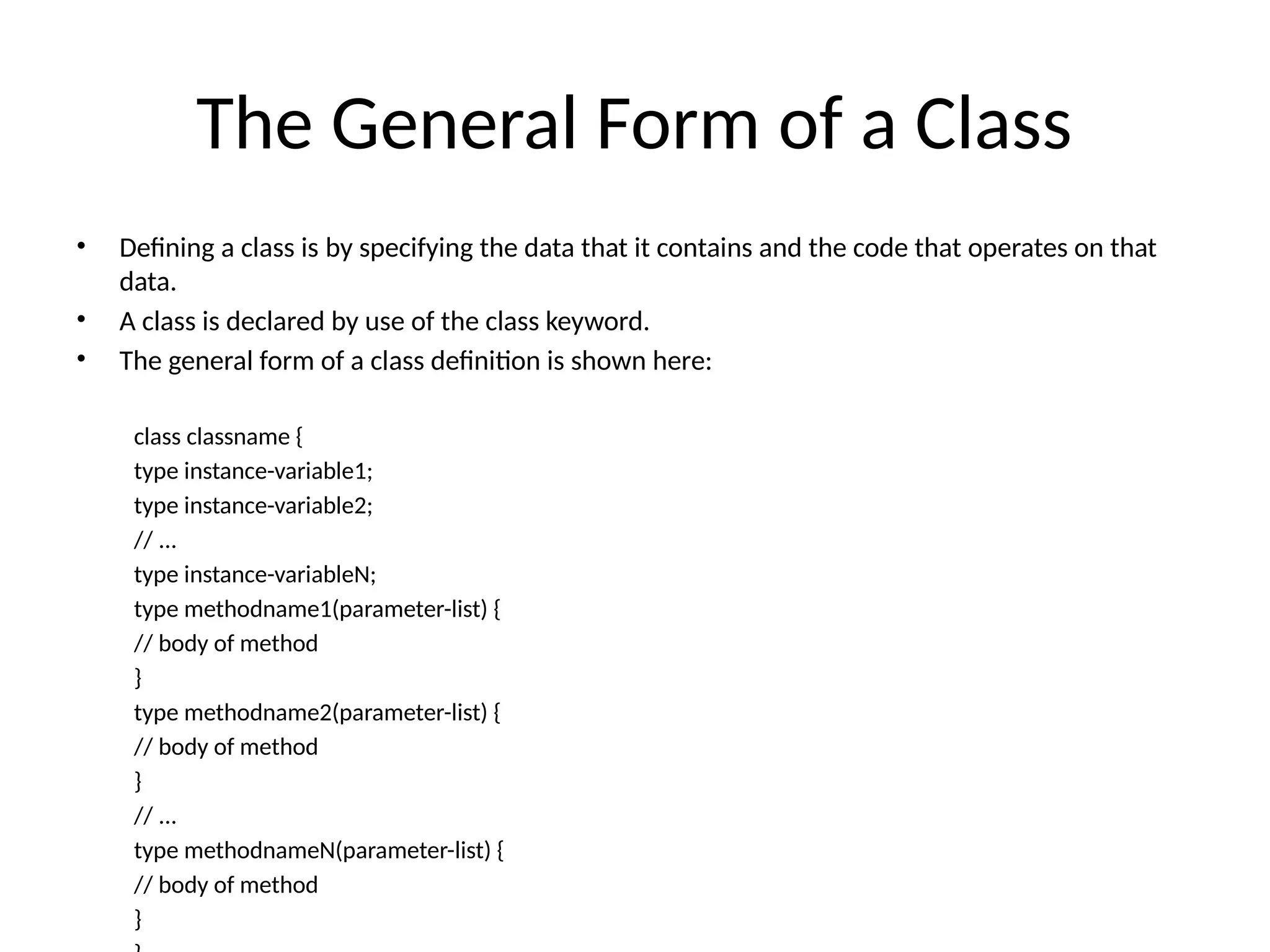 The General Form of a Class
• Defining a class is by specifying the data that it contains and the code that operates on that
data.
• A class is declared by use of the class keyword.
• The general form of a class definition is shown here:
class classname {
type instance-variable1;
type instance-variable2;
// ...
type instance-variableN;
type methodname1(parameter-list) {
// body of method
}
type methodname2(parameter-list) {
// body of method
}
// ...
type methodnameN(parameter-list) {
// body of method
}
 