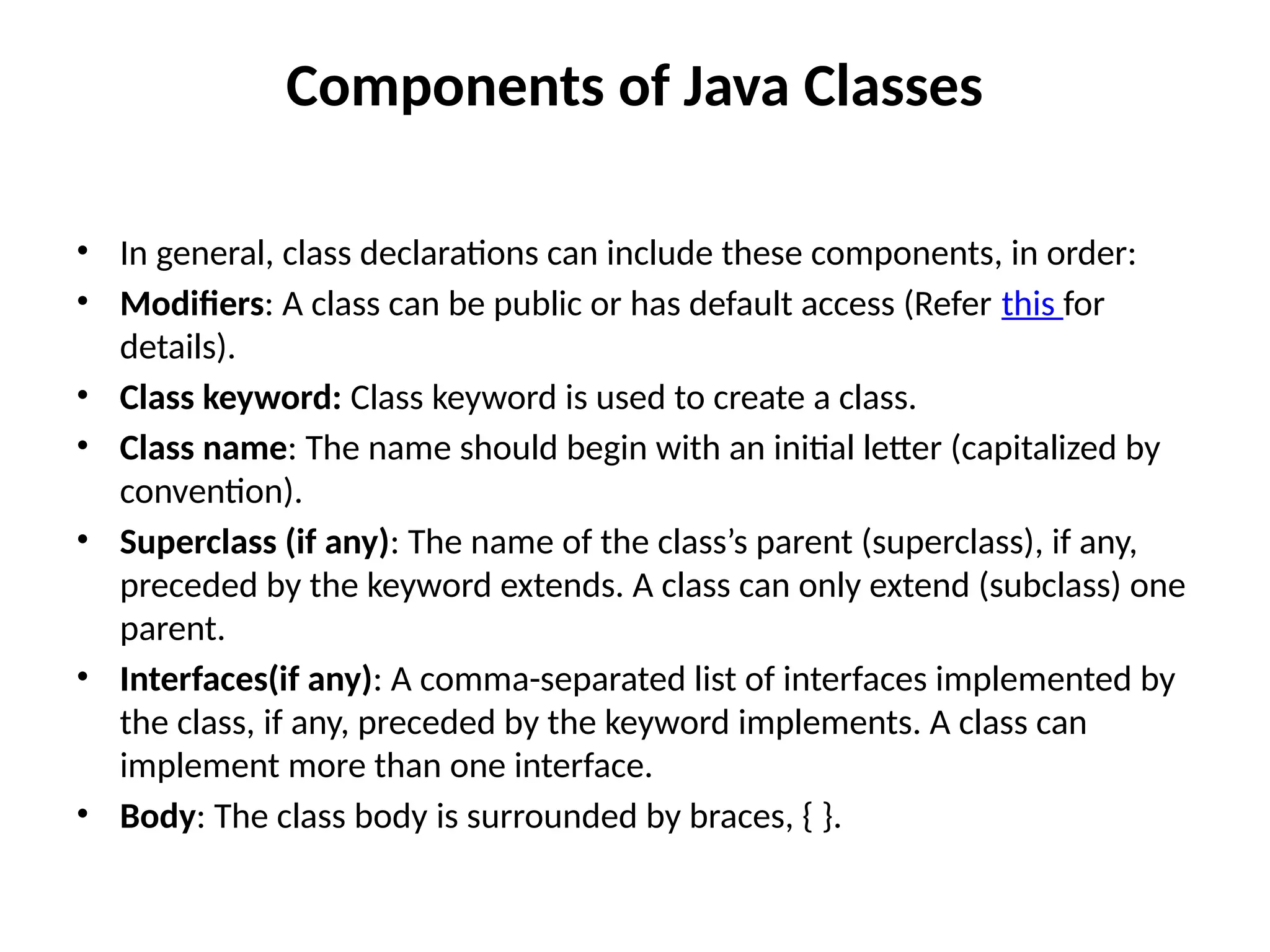 Components of Java Classes
• In general, class declarations can include these components, in order:
• Modifiers: A class can be public or has default access (Refer this for
details).
• Class keyword: Class keyword is used to create a class.
• Class name: The name should begin with an initial letter (capitalized by
convention).
• Superclass (if any): The name of the class’s parent (superclass), if any,
preceded by the keyword extends. A class can only extend (subclass) one
parent.
• Interfaces(if any): A comma-separated list of interfaces implemented by
the class, if any, preceded by the keyword implements. A class can
implement more than one interface.
• Body: The class body is surrounded by braces, { }.
 