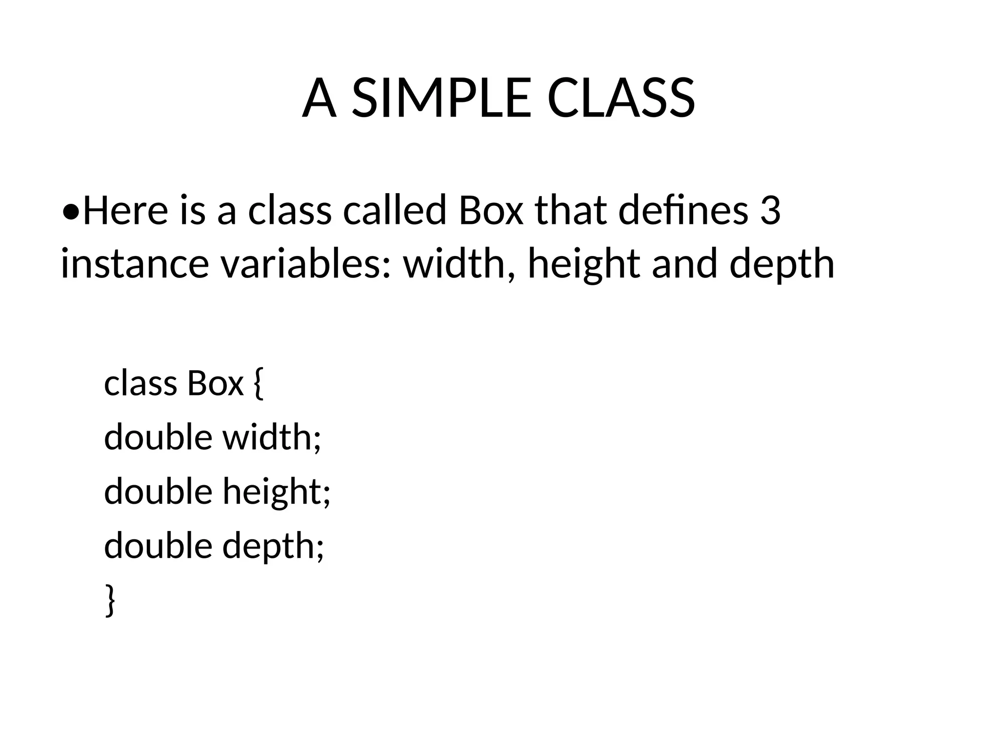 A SIMPLE CLASS
•Here is a class called Box that defines 3
instance variables: width, height and depth
class Box {
double width;
double height;
double depth;
}
 