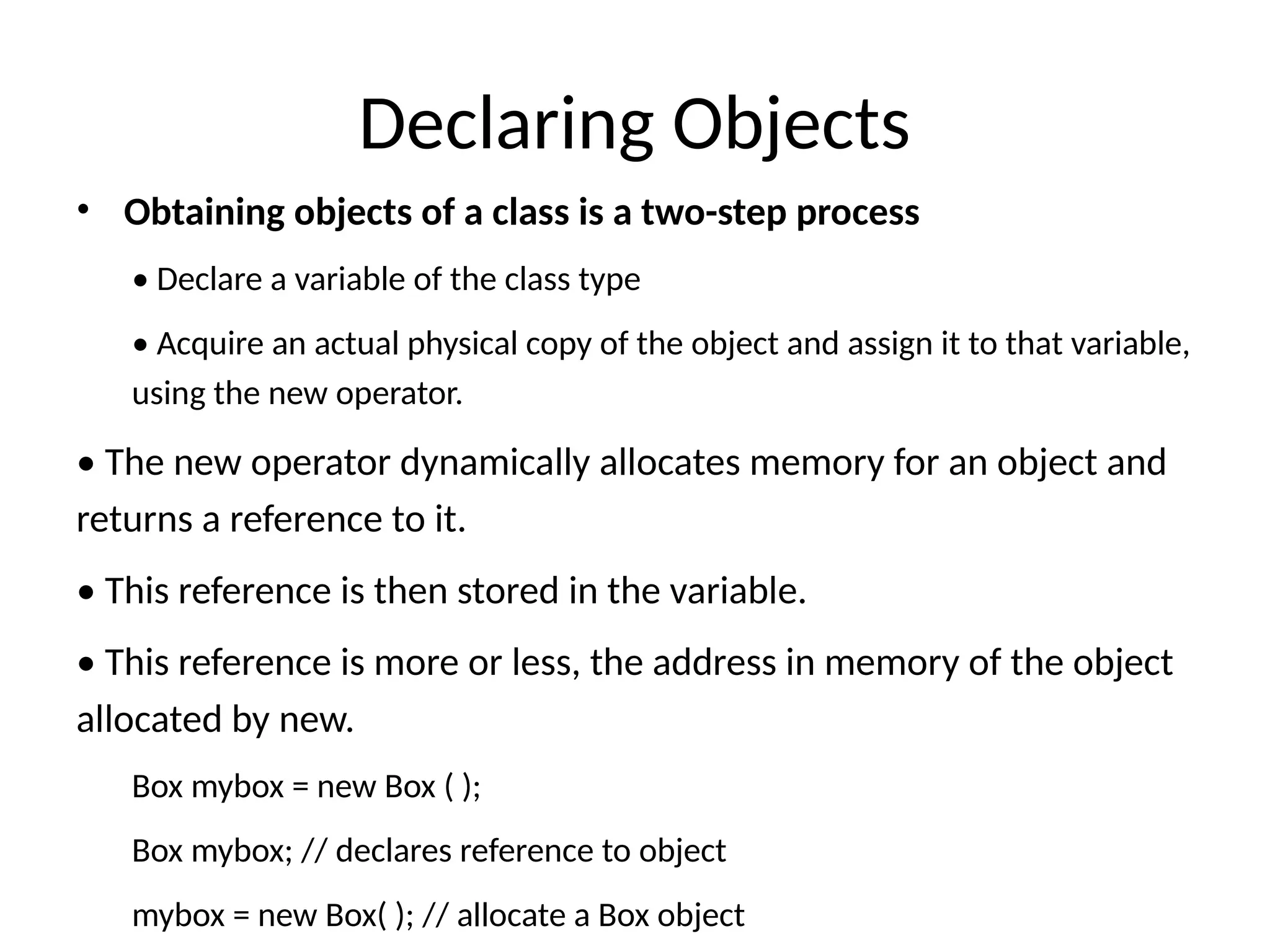 Declaring Objects
• Obtaining objects of a class is a two-step process
• Declare a variable of the class type
• Acquire an actual physical copy of the object and assign it to that variable,
using the new operator.
• The new operator dynamically allocates memory for an object and
returns a reference to it.
• This reference is then stored in the variable.
• This reference is more or less, the address in memory of the object
allocated by new.
Box mybox = new Box ( );
Box mybox; // declares reference to object
mybox = new Box( ); // allocate a Box object
 