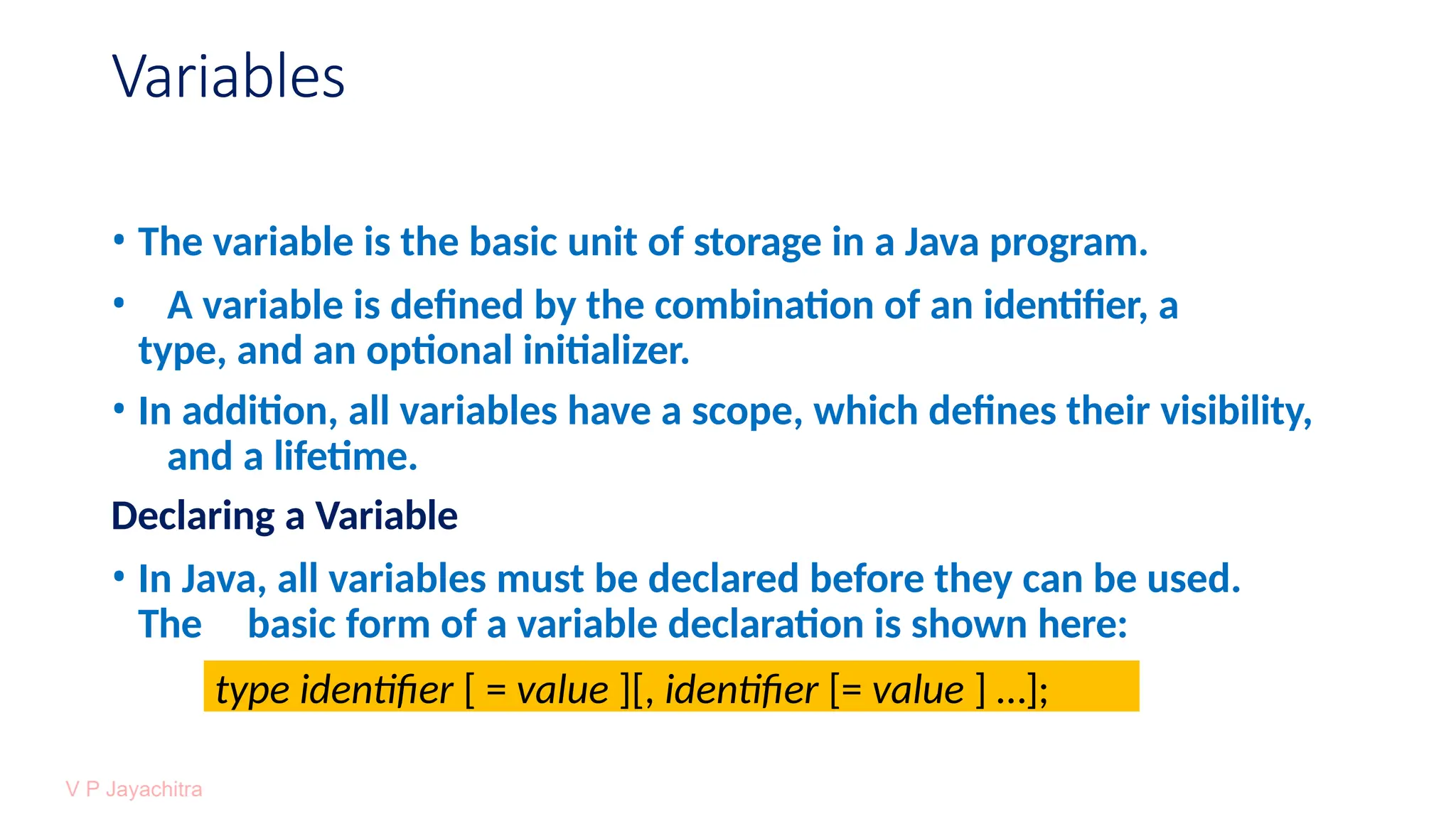 Variables
• The variable is the basic unit of storage in a Java program.
• A variable is defined by the combination of an identifier, a
type, and an optional initializer.
• In addition, all variables have a scope, which defines their visibility,
and a lifetime.
Declaring a Variable
• In Java, all variables must be declared before they can be used.
The basic form of a variable declaration is shown here:
type identifier [ = value ][, identifier [= value ] …];
 
