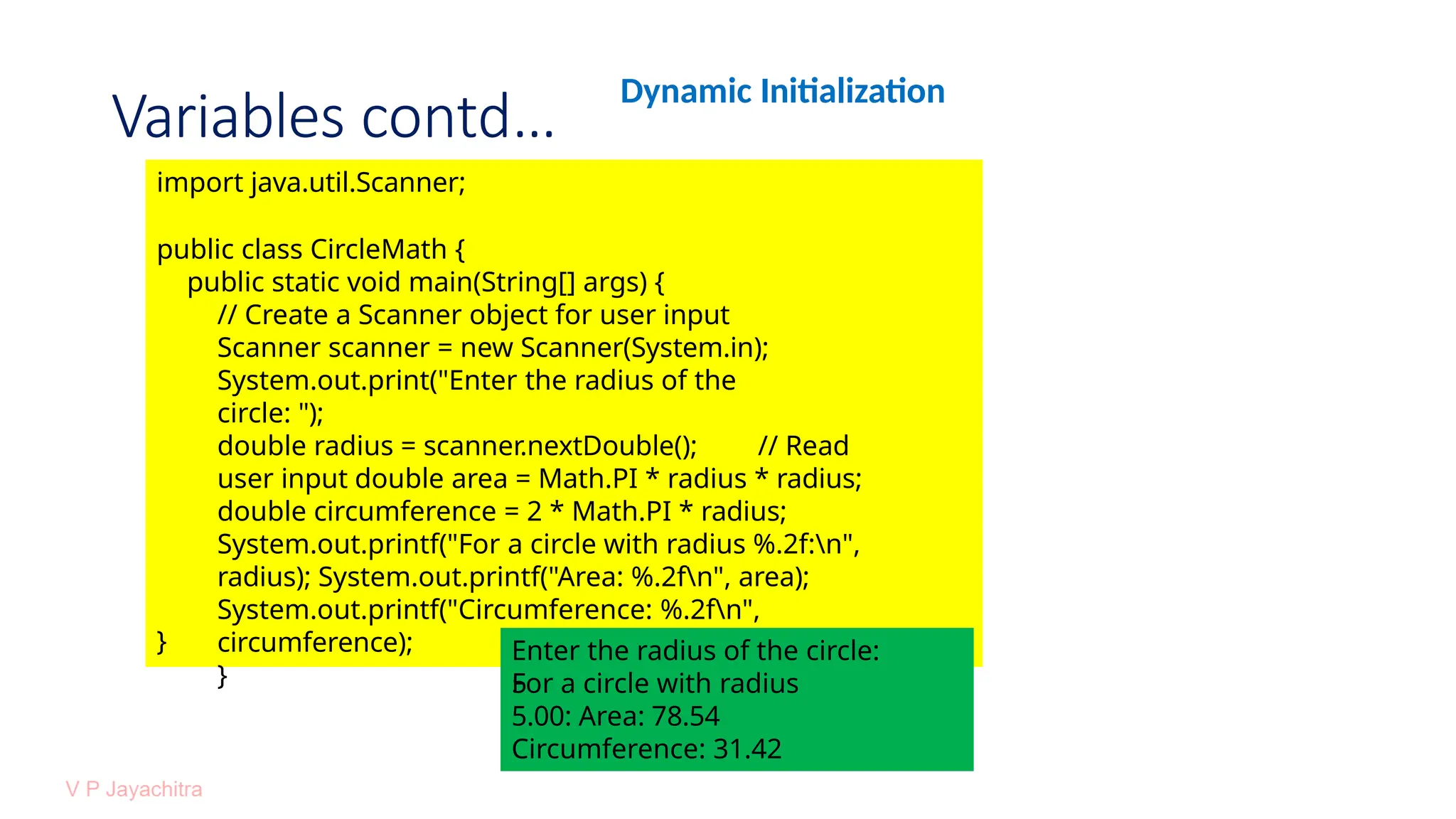 Variables contd…
Dynamic Initialization
import java.util.Scanner;
public class CircleMath {
public static void main(String[] args) {
// Create a Scanner object for user input
Scanner scanner = new Scanner(System.in);
System.out.print("Enter the radius of the
circle: ");
double radius = scanner.nextDouble(); // Read
user input double area = Math.PI * radius * radius;
double circumference = 2 * Math.PI * radius;
System.out.printf("For a circle with radius %.2f:n",
radius); System.out.printf("Area: %.2fn", area);
System.out.printf("Circumference: %.2fn",
circumference);
}
} Enter the radius of the circle:
5
For a circle with radius
5.00: Area: 78.54
Circumference: 31.42
 