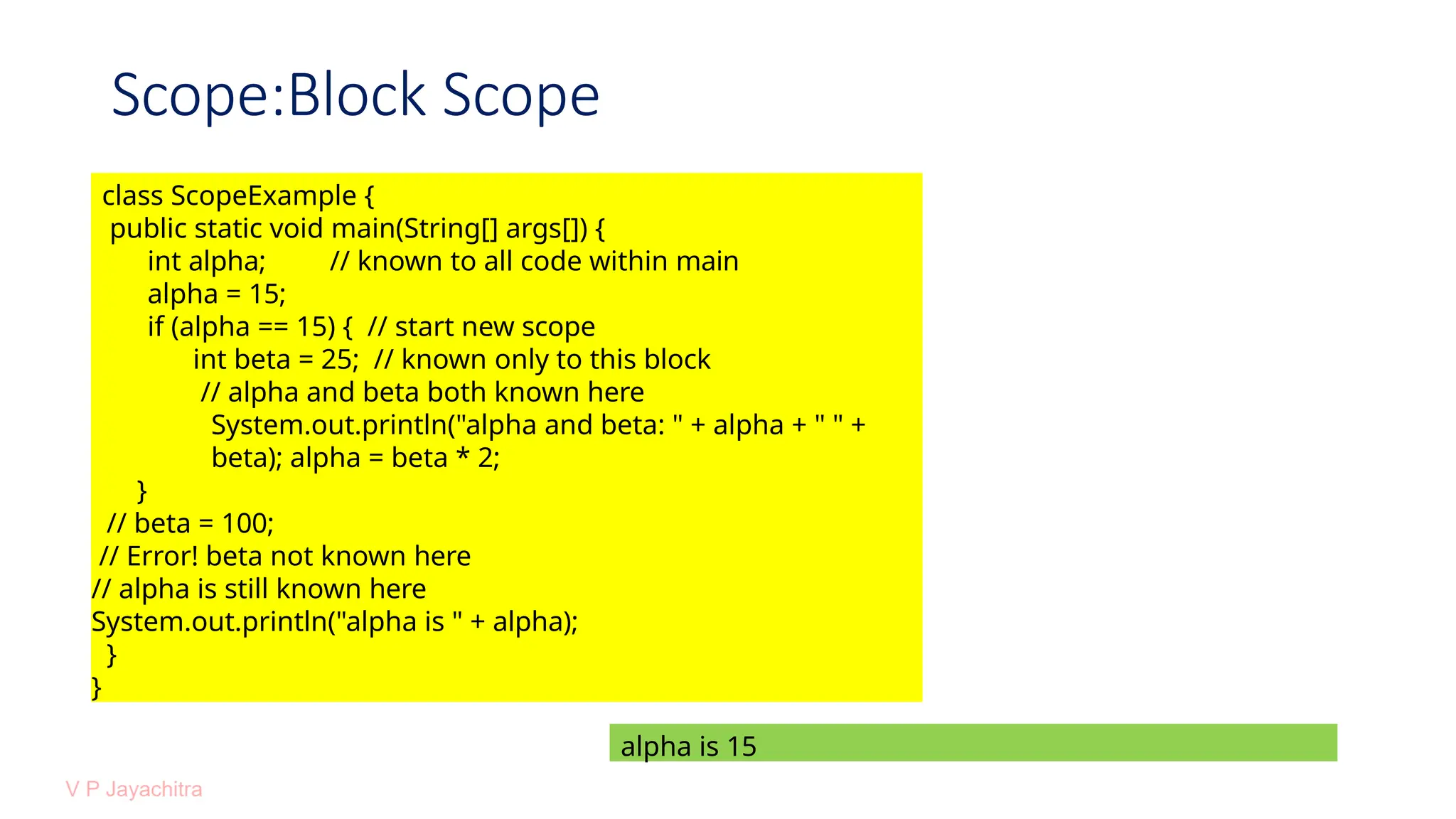 Scope:Block Scope
class ScopeExample {
public static void main(String[] args[]) {
int alpha; // known to all code within main
alpha = 15;
if (alpha == 15) { // start new scope
int beta = 25; // known only to this block
// alpha and beta both known here
System.out.println("alpha and beta: " + alpha + " " +
beta); alpha = beta * 2;
}
// beta = 100;
// Error! beta not known here
// alpha is still known here
System.out.println("alpha is " + alpha);
}
}
alpha is 15
 