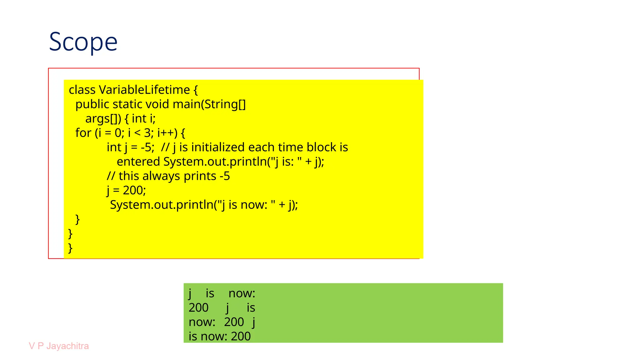 Scope
class VariableLifetime {
public static void main(String[]
args[]) { int i;
for (i = 0; i < 3; i++) {
int j = -5; // j is initialized each time block is
entered System.out.println("j is: " + j);
// this always prints -5
j = 200;
System.out.println("j is now: " + j);
}
}
}
j is now:
200 j is
now: 200 j
is now: 200
 