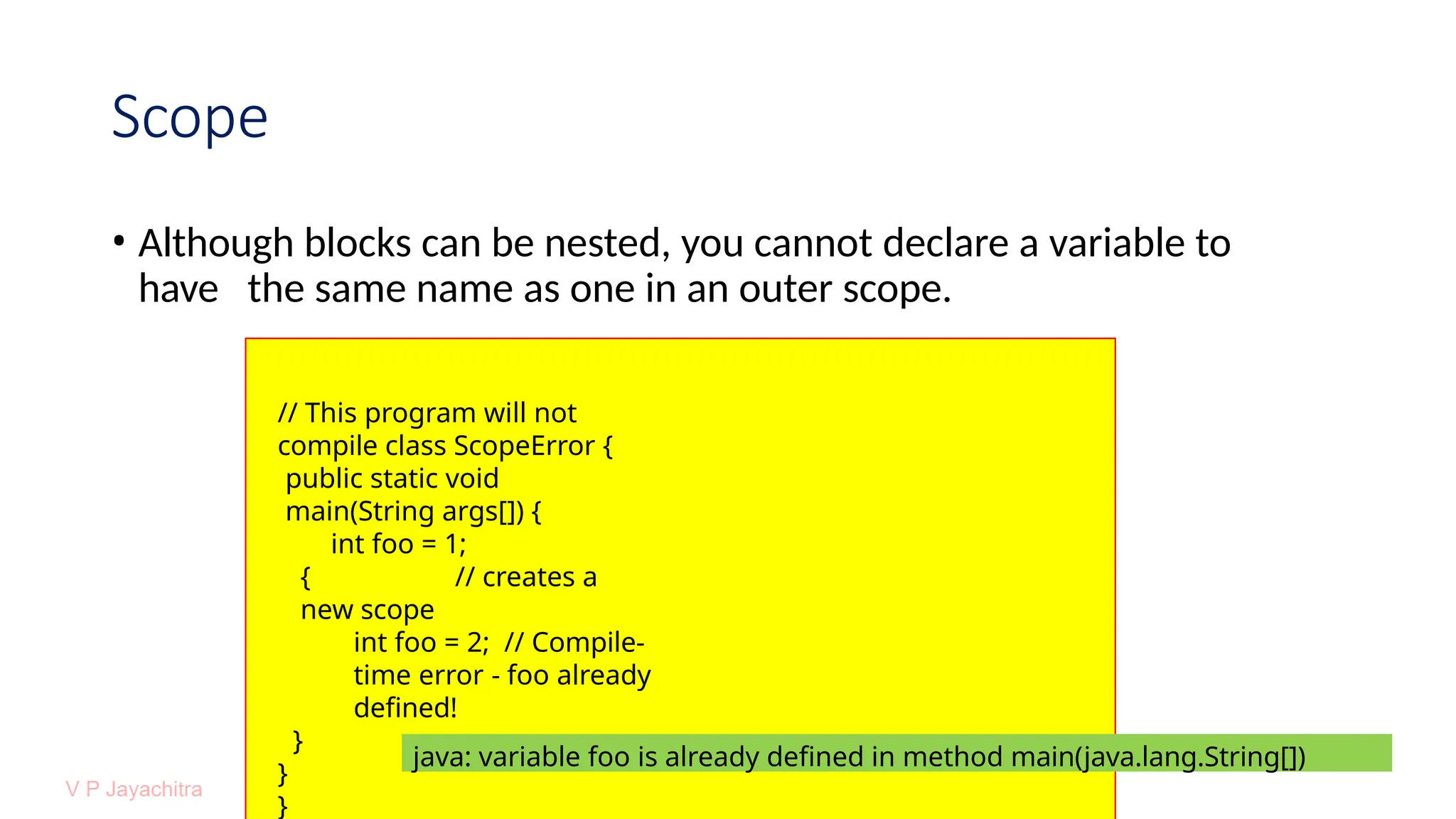 Scope
• Although blocks can be nested, you cannot declare a variable to
have the same name as one in an outer scope.
// This program will not
compile class ScopeError {
public static void
main(String args[]) {
int foo = 1;
{ // creates a
new scope
int foo = 2; // Compile-
time error - foo already
defined!
}
}
}
java: variable foo is already defined in method main(java.lang.String[])
 
