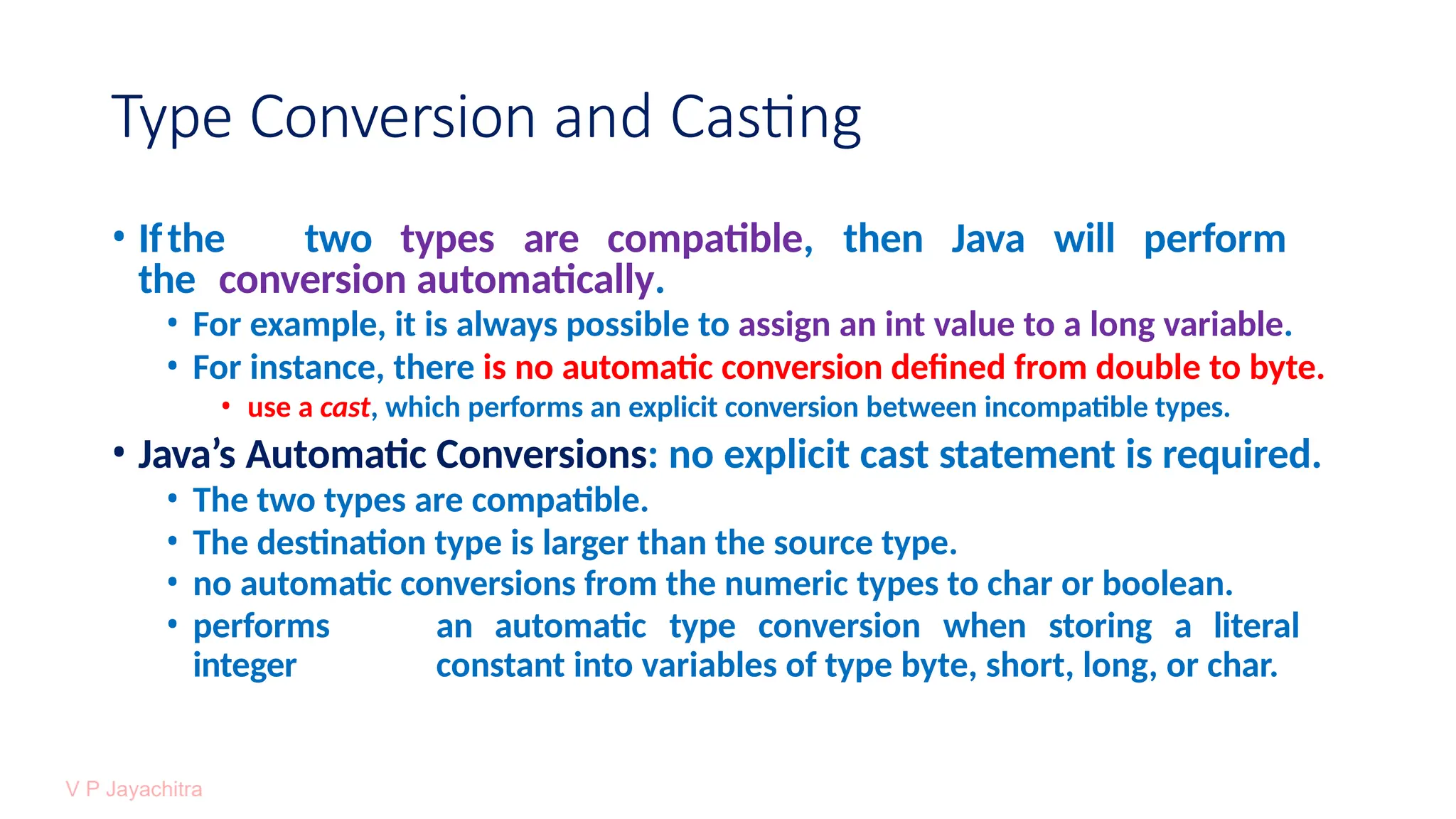 Type Conversion and Casting
• Ifthe two types are compatible, then Java will perform
the conversion automatically.
• For example, it is always possible to assign an int value to a long variable.
• For instance, there is no automatic conversion defined from double to byte.
• use a cast, which performs an explicit conversion between incompatible types.
• Java’s Automatic Conversions: no explicit cast statement is required.
• The two types are compatible.
• The destination type is larger than the source type.
• no automatic conversions from the numeric types to char or boolean.
• performs an automatic type conversion when storing a literal
integer constant into variables of type byte, short, long, or char.
 