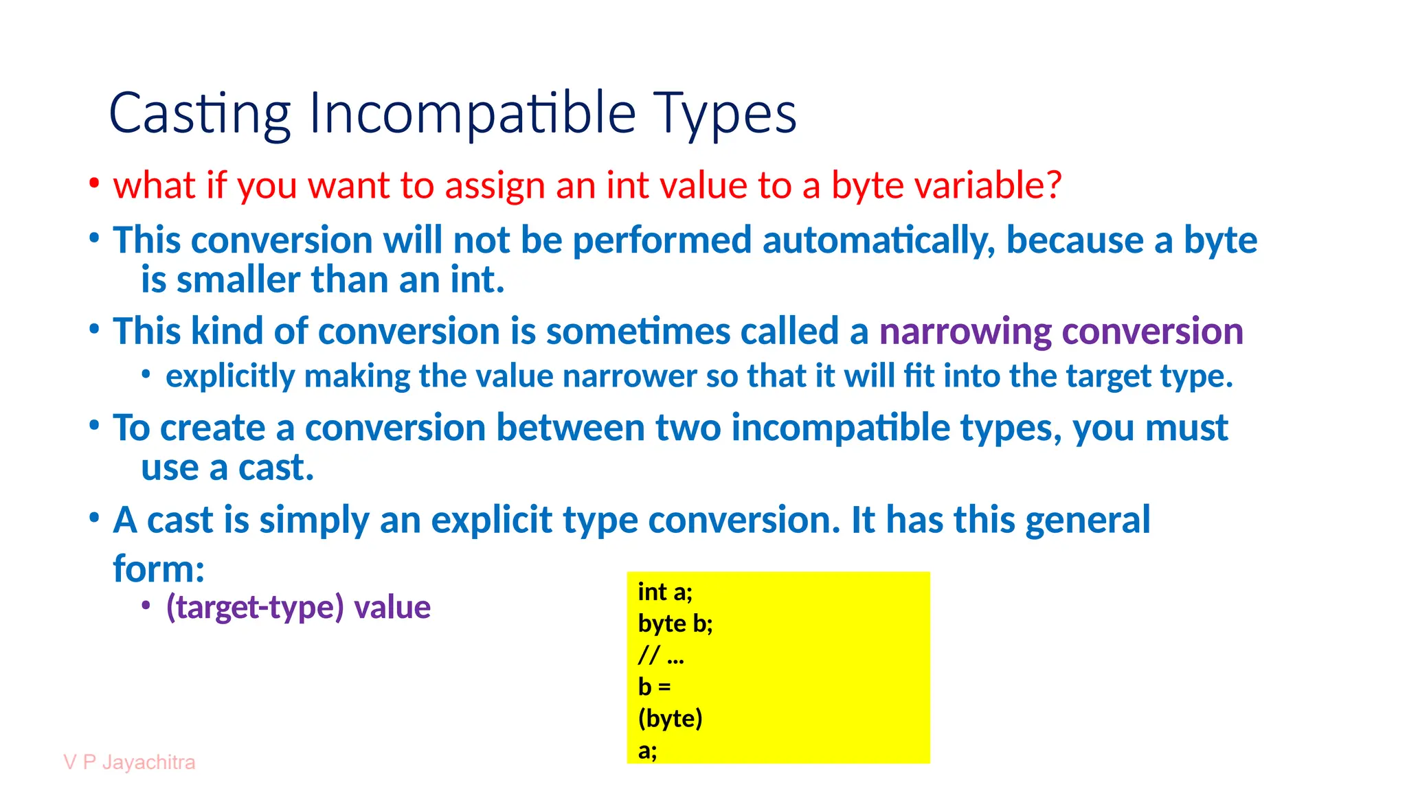Casting Incompatible Types
• what if you want to assign an int value to a byte variable?
• This conversion will not be performed automatically, because a byte
is smaller than an int.
• This kind of conversion is sometimes called a narrowing conversion
• explicitly making the value narrower so that it will fit into the target type.
• To create a conversion between two incompatible types, you must
use a cast.
• A cast is simply an explicit type conversion. It has this general
form:
• (target-type) value
int a;
byte b;
// …
b =
(byte)
a;
 
