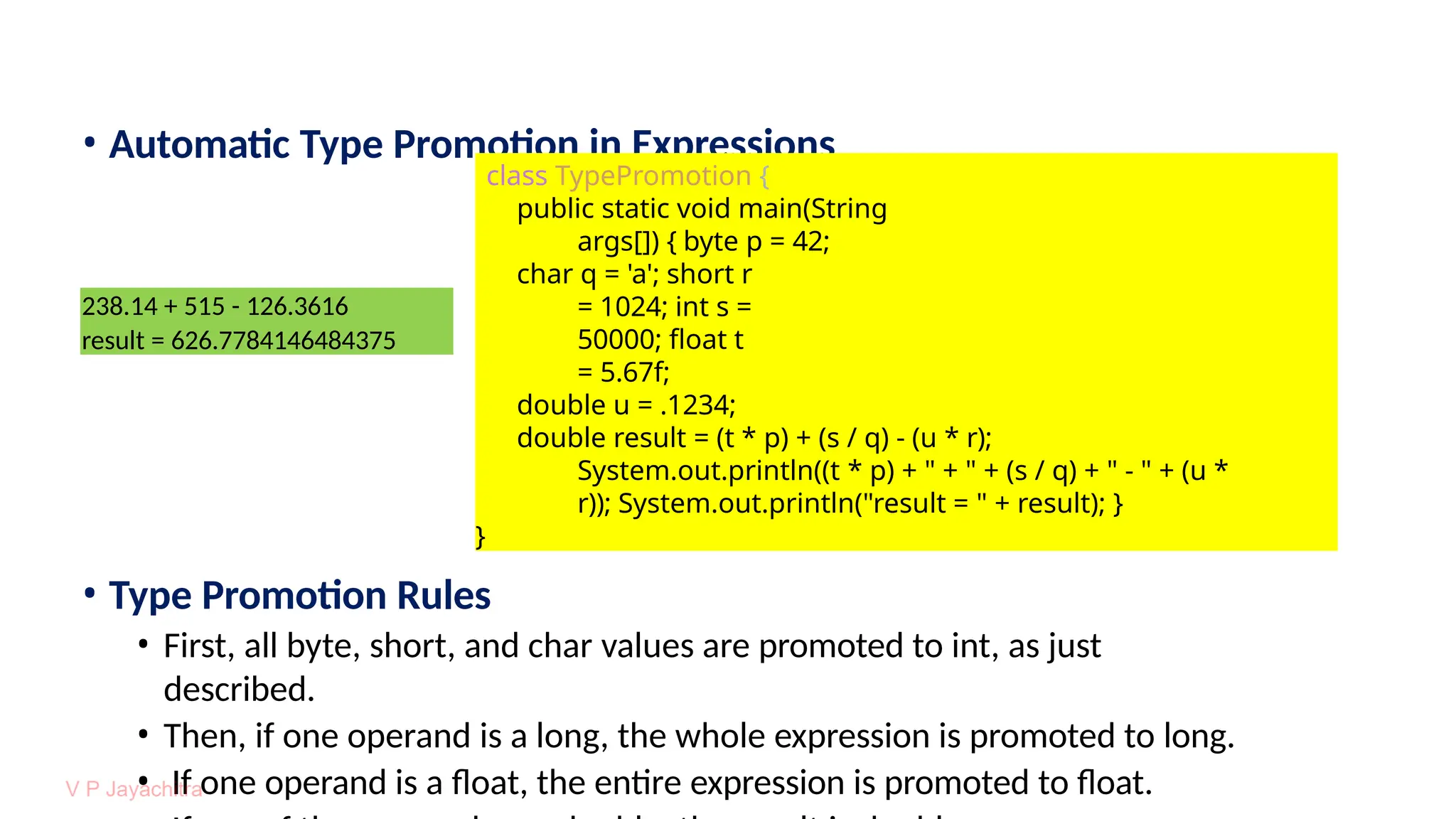 • Automatic Type Promotion in Expressions
• Type Promotion Rules
• First, all byte, short, and char values are promoted to int, as just
described.
• Then, if one operand is a long, the whole expression is promoted to long.
• If one operand is a float, the entire expression is promoted to float.
238.14 + 515 - 126.3616
result = 626.7784146484375
class TypePromotion {
public static void main(String
args[]) { byte p = 42;
char q = 'a'; short r
= 1024; int s =
50000; float t
= 5.67f;
double u = .1234;
double result = (t * p) + (s / q) - (u * r);
System.out.println((t * p) + " + " + (s / q) + " - " + (u *
r)); System.out.println("result = " + result); }
}
 