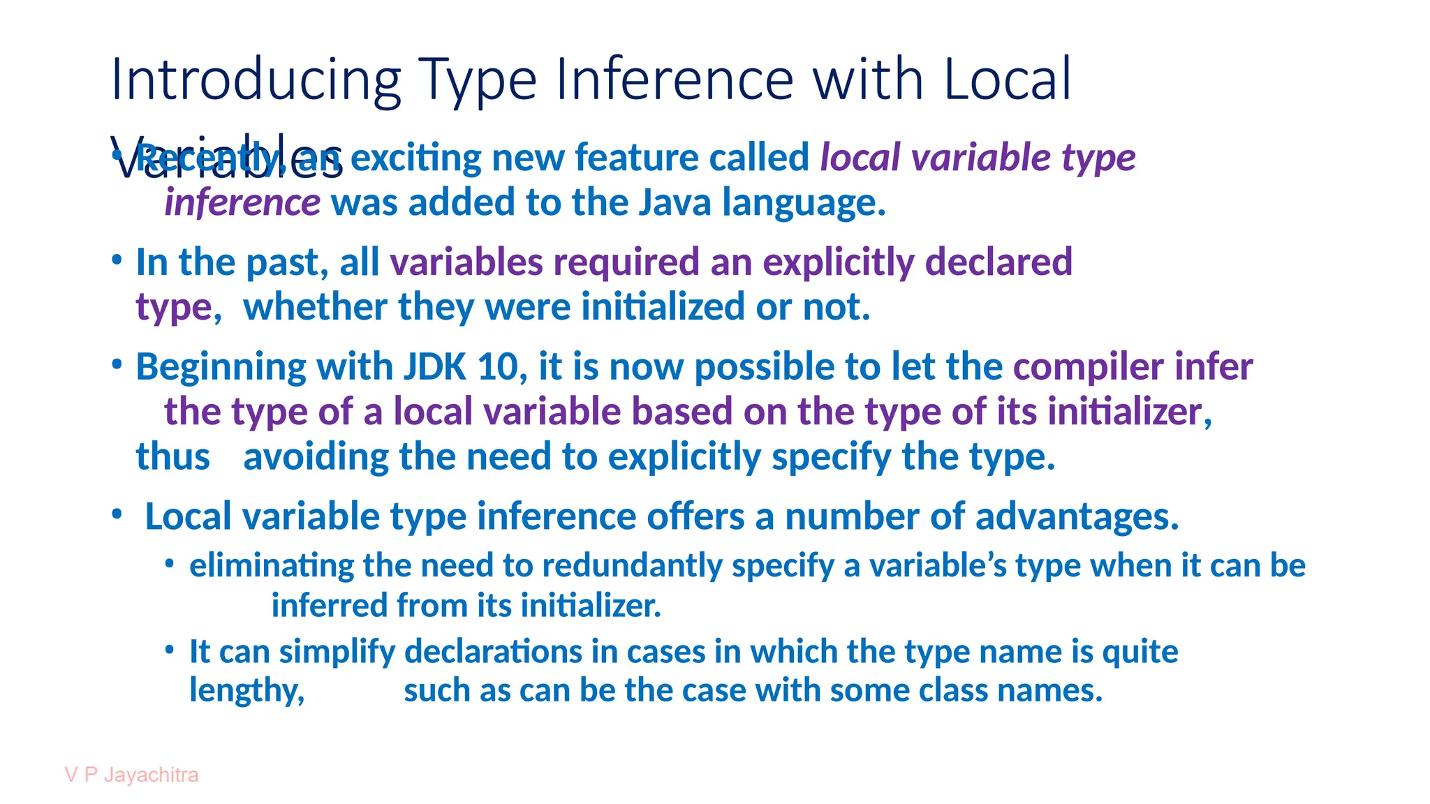 Introducing Type Inference with Local
Variables
• Recently, an exciting new feature called local variable type
inference was added to the Java language.
• In the past, all variables required an explicitly declared
type, whether they were initialized or not.
• Beginning with JDK 10, it is now possible to let the compiler infer
the type of a local variable based on the type of its initializer,
thus avoiding the need to explicitly specify the type.
• Local variable type inference offers a number of advantages.
• eliminating the need to redundantly specify a variable’s type when it can be
inferred from its initializer.
• It can simplify declarations in cases in which the type name is quite
lengthy, such as can be the case with some class names.
 