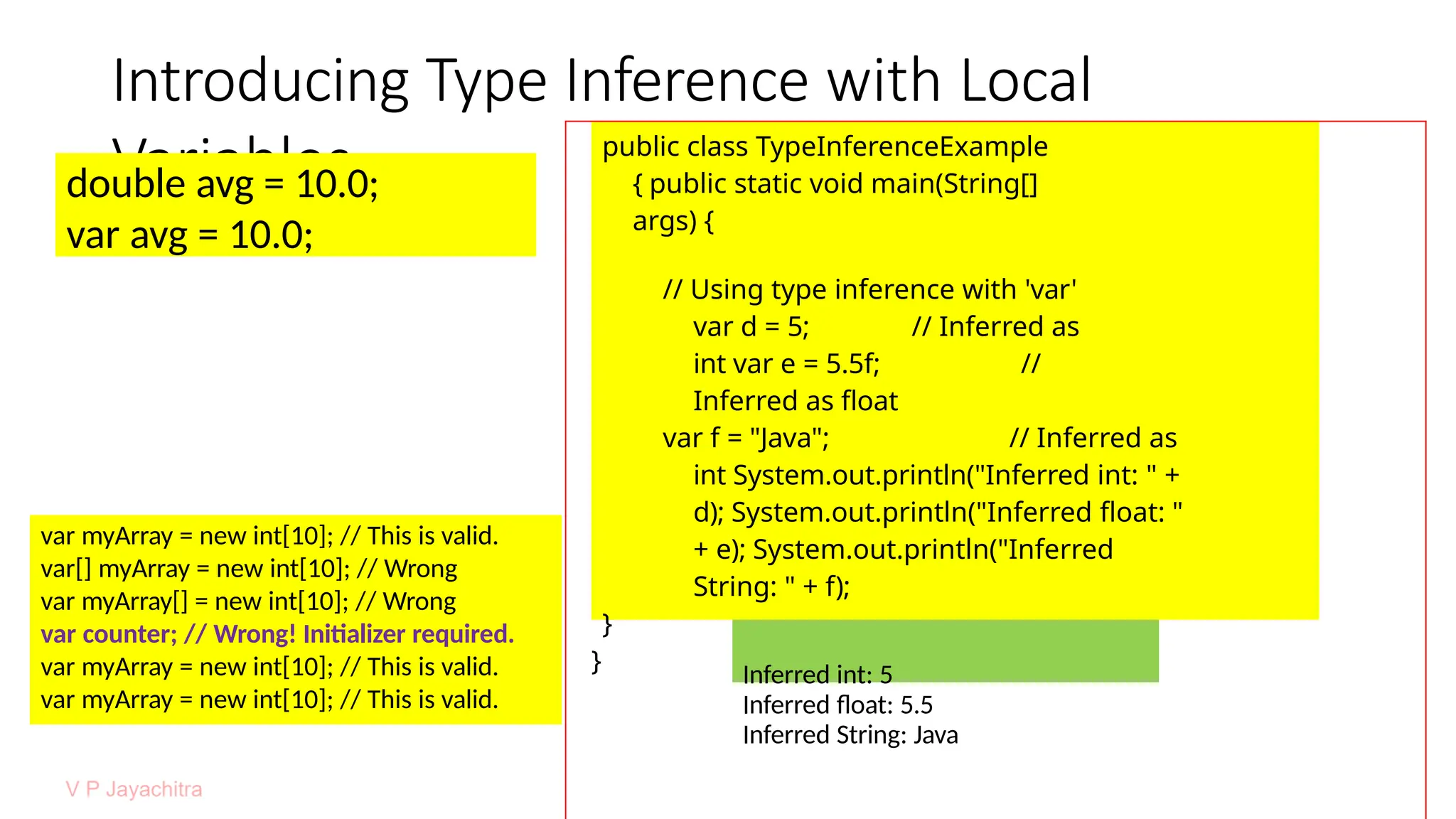 Introducing Type Inference with Local
Variables
double avg = 10.0;
var avg = 10.0;
public class TypeInferenceExample
{ public static void main(String[]
args) {
// Using type inference with 'var'
var d = 5; // Inferred as
int var e = 5.5f; //
Inferred as float
var f = "Java"; // Inferred as
int System.out.println("Inferred int: " +
d); System.out.println("Inferred float: "
+ e); System.out.println("Inferred
String: " + f);
}
} Inferred int: 5
Inferred float: 5.5
Inferred String: Java
var myArray = new int[10]; // This is valid.
var[] myArray = new int[10]; // Wrong
var myArray[] = new int[10]; // Wrong
var counter; // Wrong! Initializer required.
var myArray = new int[10]; // This is valid.
var myArray = new int[10]; // This is valid.
 