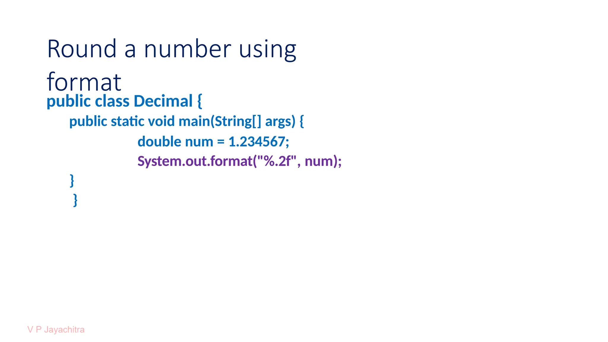 Round a number using
format
public class Decimal {
public static void main(String[] args) {
double num = 1.234567;
System.out.format("%.2f", num);
}
}
 