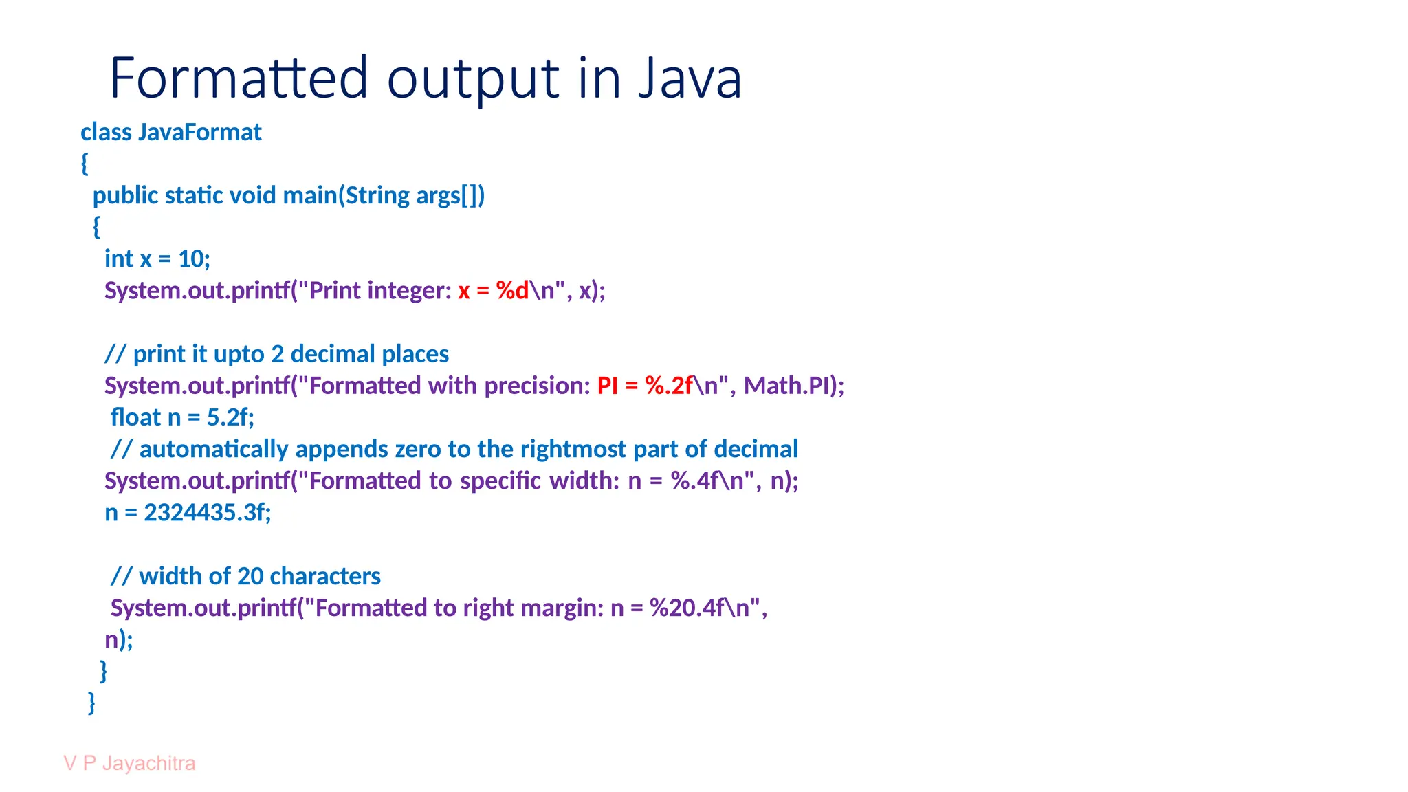 Formatted output in Java
class JavaFormat
{
public static void main(String args[])
{
int x = 10;
System.out.printf("Print integer: x = %dn", x);
// print it upto 2 decimal places
System.out.printf("Formatted with precision: PI = %.2fn", Math.PI);
float n = 5.2f;
// automatically appends zero to the rightmost part of decimal
System.out.printf("Formatted to specific width: n = %.4fn", n);
n = 2324435.3f;
// width of 20 characters
System.out.printf("Formatted to right margin: n = %20.4fn",
n);
}
}
 