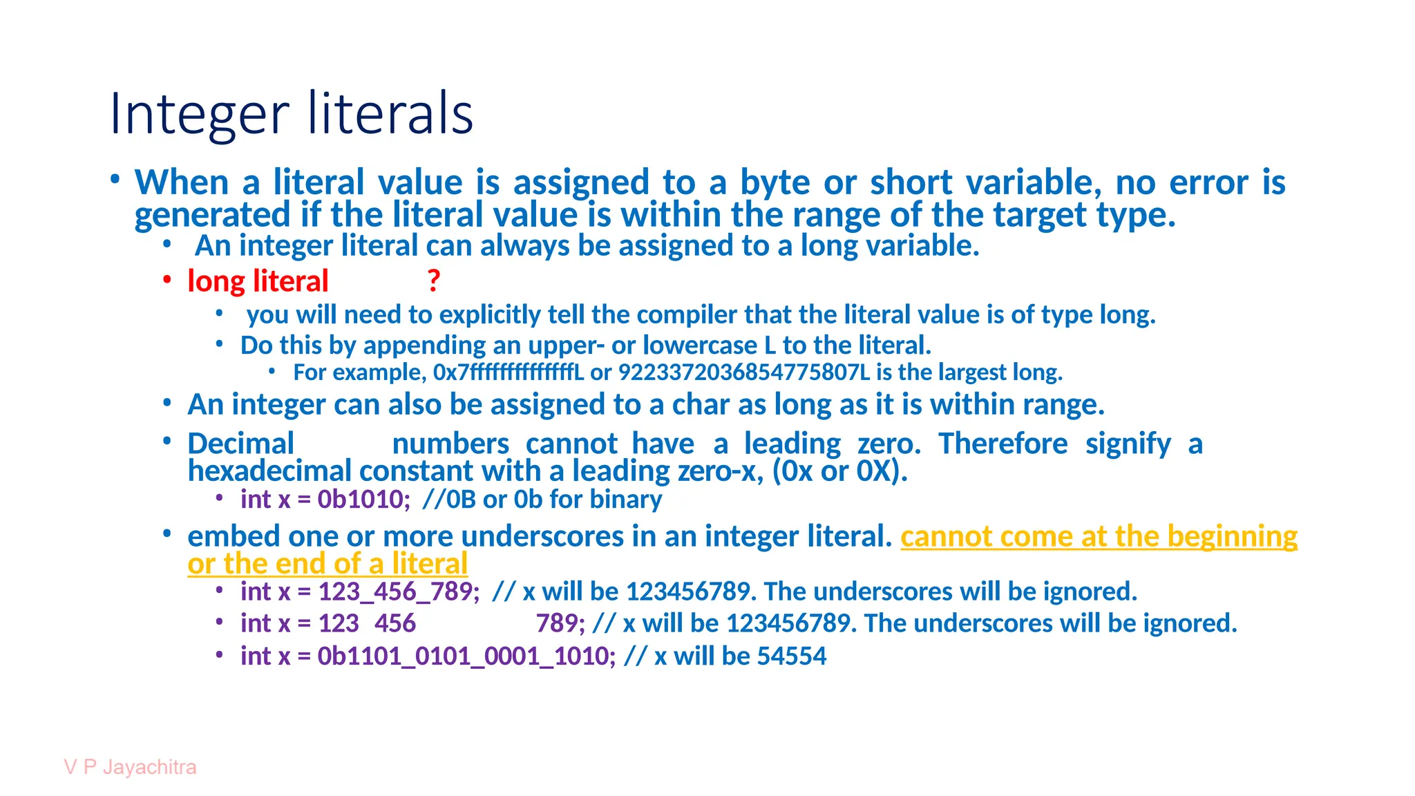 Integer literals
• When a literal value is assigned to a byte or short variable, no error is
generated if the literal value is within the range of the target type.
• An integer literal can always be assigned to a long variable.
• long literal ?
• you will need to explicitly tell the compiler that the literal value is of type long.
• Do this by appending an upper- or lowercase L to the literal.
• For example, 0x7ffffffffffffffL or 9223372036854775807L is the largest long.
• An integer can also be assigned to a char as long as it is within range.
• Decimal numbers cannot have a leading zero. Therefore signify a
hexadecimal constant with a leading zero-x, (0x or 0X).
• int x = 0b1010; //0B or 0b for binary
• embed one or more underscores in an integer literal. cannot come at the beginning
or the end of a literal
• int x = 123_456_789; // x will be 123456789. The underscores will be ignored.
• int x = 123 456 789; // x will be 123456789. The underscores will be ignored.
• int x = 0b1101_0101_0001_1010; // x will be 54554
 