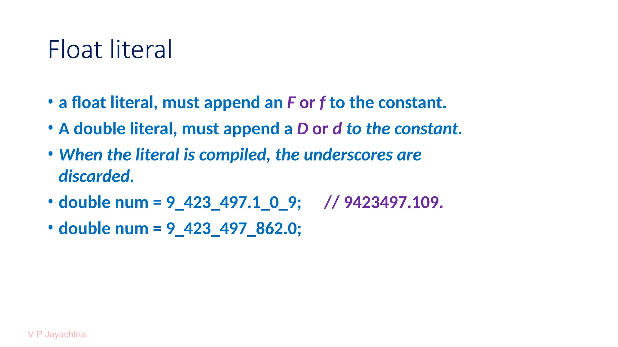 Float literal
• a float literal, must append an F or f to the constant.
• A double literal, must append a D or d to the constant.
• When the literal is compiled, the underscores are
discarded.
• double num = 9_423_497.1_0_9; // 9423497.109.
• double num = 9_423_497_862.0;
 