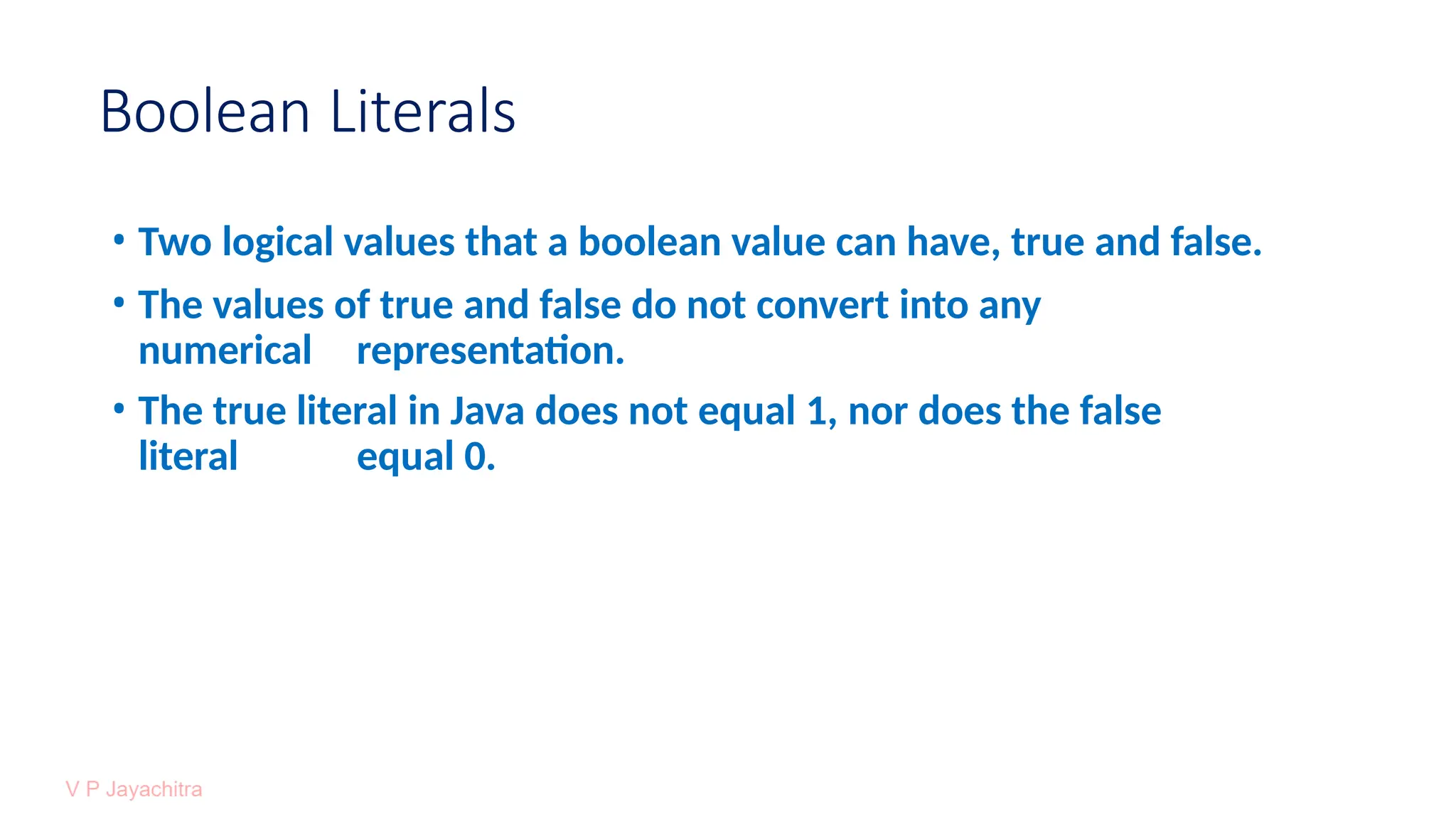 Boolean Literals
• Two logical values that a boolean value can have, true and false.
• The values of true and false do not convert into any
numerical representation.
• The true literal in Java does not equal 1, nor does the false
literal equal 0.
 