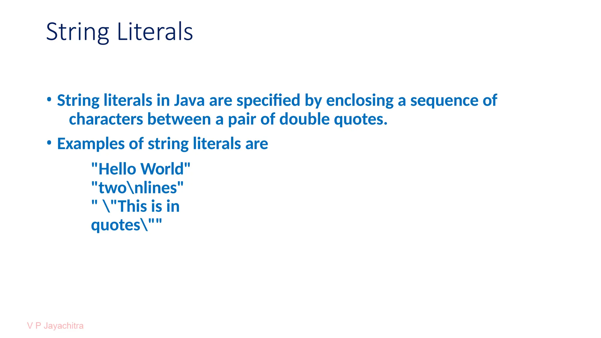 String Literals
• String literals in Java are specified by enclosing a sequence of
characters between a pair of double quotes.
• Examples of string literals are
"Hello World"
"twonlines"
" "This is in
quotes""
 